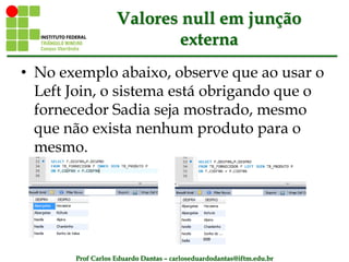 Prof Carlos Eduardo Dantas – carloseduardodantas@iftm.edu.br
Valores null em junção
externa
• No exemplo abaixo, observe que ao usar o
Left Join, o sistema está obrigando que o
fornecedor Sadia seja mostrado, mesmo
que não exista nenhum produto para o
mesmo.
 