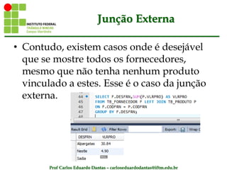 Prof Carlos Eduardo Dantas – carloseduardodantas@iftm.edu.br
Junção Externa
• Contudo, existem casos onde é desejável
que se mostre todos os fornecedores,
mesmo que não tenha nenhum produto
vinculado a estes. Esse é o caso da junção
externa.
 