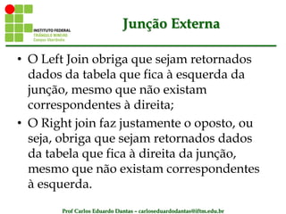 Prof Carlos Eduardo Dantas – carloseduardodantas@iftm.edu.br
Junção Externa
• O Left Join obriga que sejam retornados
dados da tabela que fica à esquerda da
junção, mesmo que não existam
correspondentes à direita;
• O Right join faz justamente o oposto, ou
seja, obriga que sejam retornados dados
da tabela que fica à direita da junção,
mesmo que não existam correspondentes
à esquerda.
 