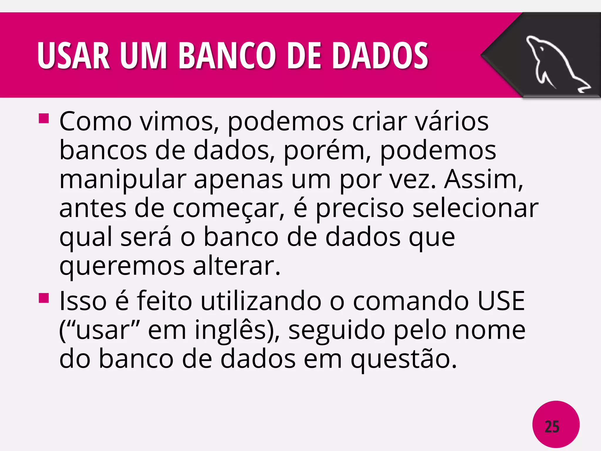 USAR UM BANCO DE DADOS
 Como vimos, podemos criar vários

bancos de dados, porém, podemos
manipular apenas um por vez. Assim,
antes de começar, é preciso selecionar
qual será o banco de dados que
queremos alterar.
 Isso é feito utilizando o comando USE
(“usar” em inglês), seguido pelo nome
do banco de dados em questão.
25

 