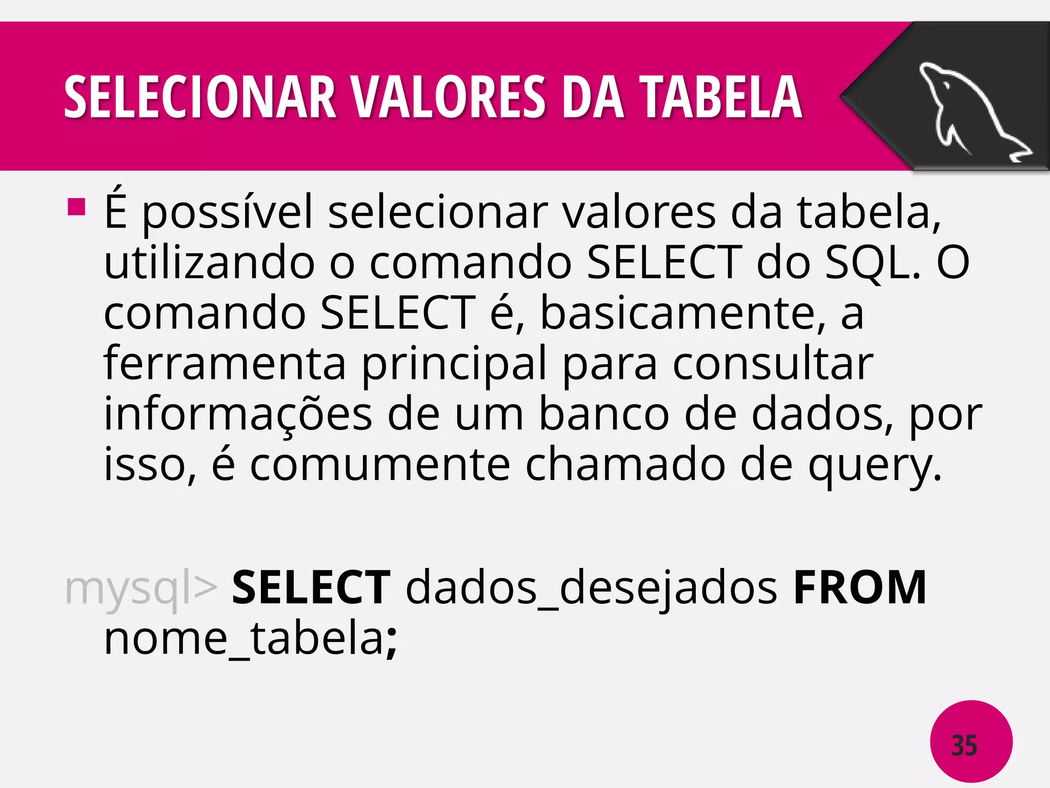 SELECIONAR VALORES DA TABELA
 É possível selecionar valores da tabela,

utilizando o comando SELECT do SQL. O
comando SELECT é, basicamente, a
ferramenta principal para consultar
informações de um banco de dados, por
isso, é comumente chamado de query.

mysql> SELECT dados_desejados FROM
nome_tabela;
35

 