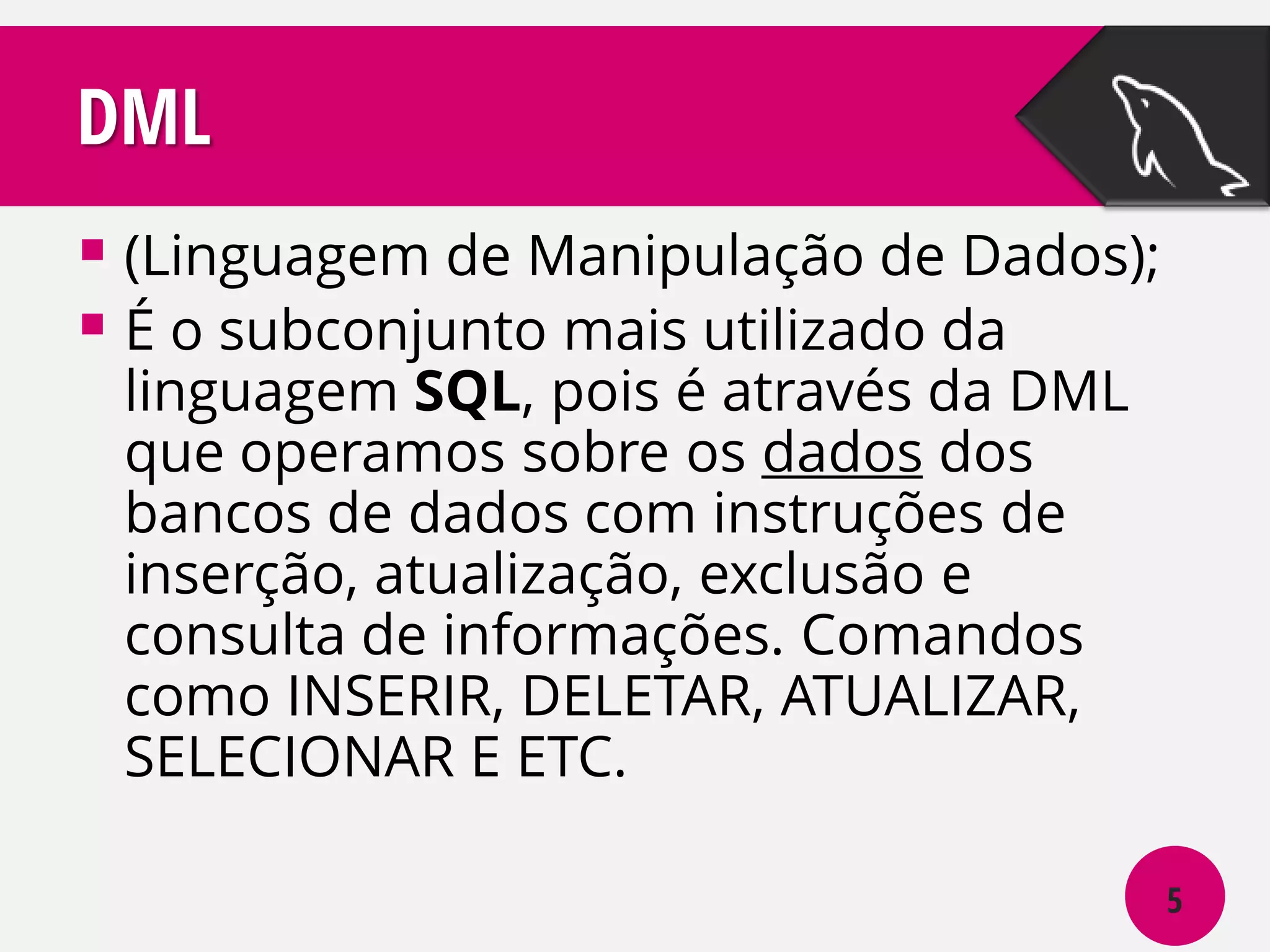DML
 (Linguagem de Manipulação de Dados);
 É o subconjunto mais utilizado da
linguagem SQL, pois é através da DML
que operamos sobre os dados dos
bancos de dados com instruções de
inserção, atualização, exclusão e
consulta de informações. Comandos
como INSERIR, DELETAR, ATUALIZAR,
SELECIONAR E ETC.

5

 