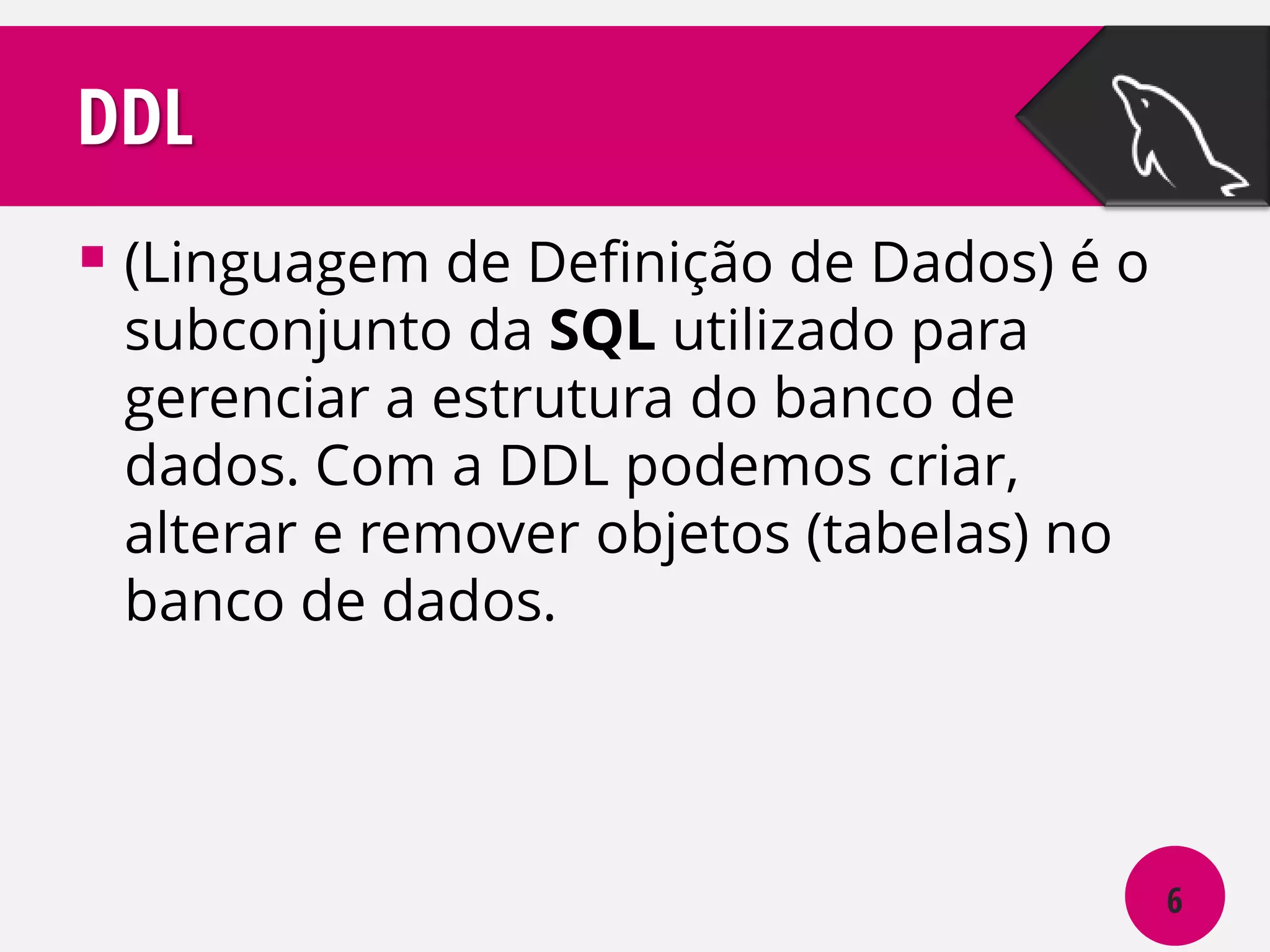 DDL
 (Linguagem de Definição de Dados) é o
subconjunto da SQL utilizado para
gerenciar a estrutura do banco de
dados. Com a DDL podemos criar,
alterar e remover objetos (tabelas) no
banco de dados.

6

 
