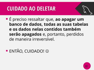 CUIDADO AO DELETAR
 É preciso ressaltar que, ao apagar um

banco de dados, todas as suas tabelas
e os dados nelas contidos também
serão apagados e, portanto, perdidos
de maneira irreversível.

 ENTÃO, CUIDADO! 
22

 