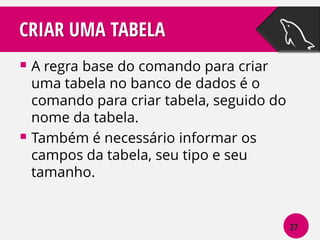 CRIAR UMA TABELA
 A regra base do comando para criar

uma tabela no banco de dados é o
comando para criar tabela, seguido do
nome da tabela.
 Também é necessário informar os
campos da tabela, seu tipo e seu
tamanho.

27

 