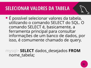 SELECIONAR VALORES DA TABELA
 É possível selecionar valores da tabela,

utilizando o comando SELECT do SQL. O
comando SELECT é, basicamente, a
ferramenta principal para consultar
informações de um banco de dados, por
isso, é comumente chamado de query.

mysql> SELECT dados_desejados FROM
nome_tabela;
35

 