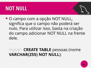 NOT NULL
 O campo com a opção NOT NULL,

significa que o campo não poderá ser
nulo. Para utilizar isso, basta na criação
do campo adicionar NOT NULL na frente
dele.
mysql> CREATE TABLE pessoas (nome
VARCHAR(255) NOT NULL);
46

 