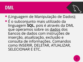 DML
 (Linguagem de Manipulação de Dados);
 É o subconjunto mais utilizado da
linguagem SQL, pois é através da DML
que operamos sobre os dados dos
bancos de dados com instruções de
inserção, atualização, exclusão e
consulta de informações. Comandos
como INSERIR, DELETAR, ATUALIZAR,
SELECIONAR E ETC.

5

 
