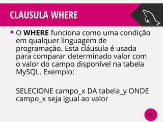 CLAUSULA WHERE
 O WHERE funciona como uma condição
em qualquer linguagem de
programação. Esta cláusula é usada
para comparar determinado valor com
o valor do campo disponível na tabela
MySQL. Exemplo:

SELECIONE campo_x DA tabela_y ONDE
campo_x seja igual ao valor
51

 