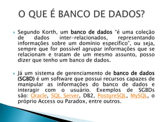  Segundo Korth, um banco de dados “é uma coleção
de dados inter-relacionados, representando
informações sobre um domínio específico”, ou seja,
sempre que for possível agrupar informações que se
relacionam e tratam de um mesmo assunto, posso
dizer que tenho um banco de dados.
 Já um sistema de gerenciamento de banco de dados
(SGBD) é um software que possui recursos capazes de
manipular as informações do banco de dados e
interagir com o usuário. Exemplos de SGBDs
são: Oracle, SQL Server, DB2, PostgreSQL, MySQL, o
próprio Access ou Paradox, entre outros.
 
