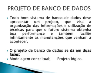  Todo bom sistema de banco de dados deve
apresentar um projeto, que visa a
organização das informações e utilização de
técnicas para que o futuro sistema obtenha
boa performance e também facilite
infinitamente as manutenções que venham a
acontecer.
 O projeto de banco de dados se dá em duas
fases:
 Modelagem conceitual; Projeto lógico.
 