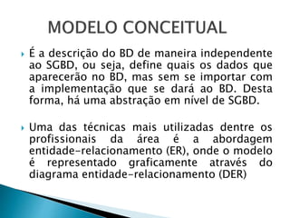 É a descrição do BD de maneira independente
ao SGBD, ou seja, define quais os dados que
aparecerão no BD, mas sem se importar com
a implementação que se dará ao BD. Desta
forma, há uma abstração em nível de SGBD.
 Uma das técnicas mais utilizadas dentre os
profissionais da área é a abordagem
entidade-relacionamento (ER), onde o modelo
é representado graficamente através do
diagrama entidade-relacionamento (DER)
 