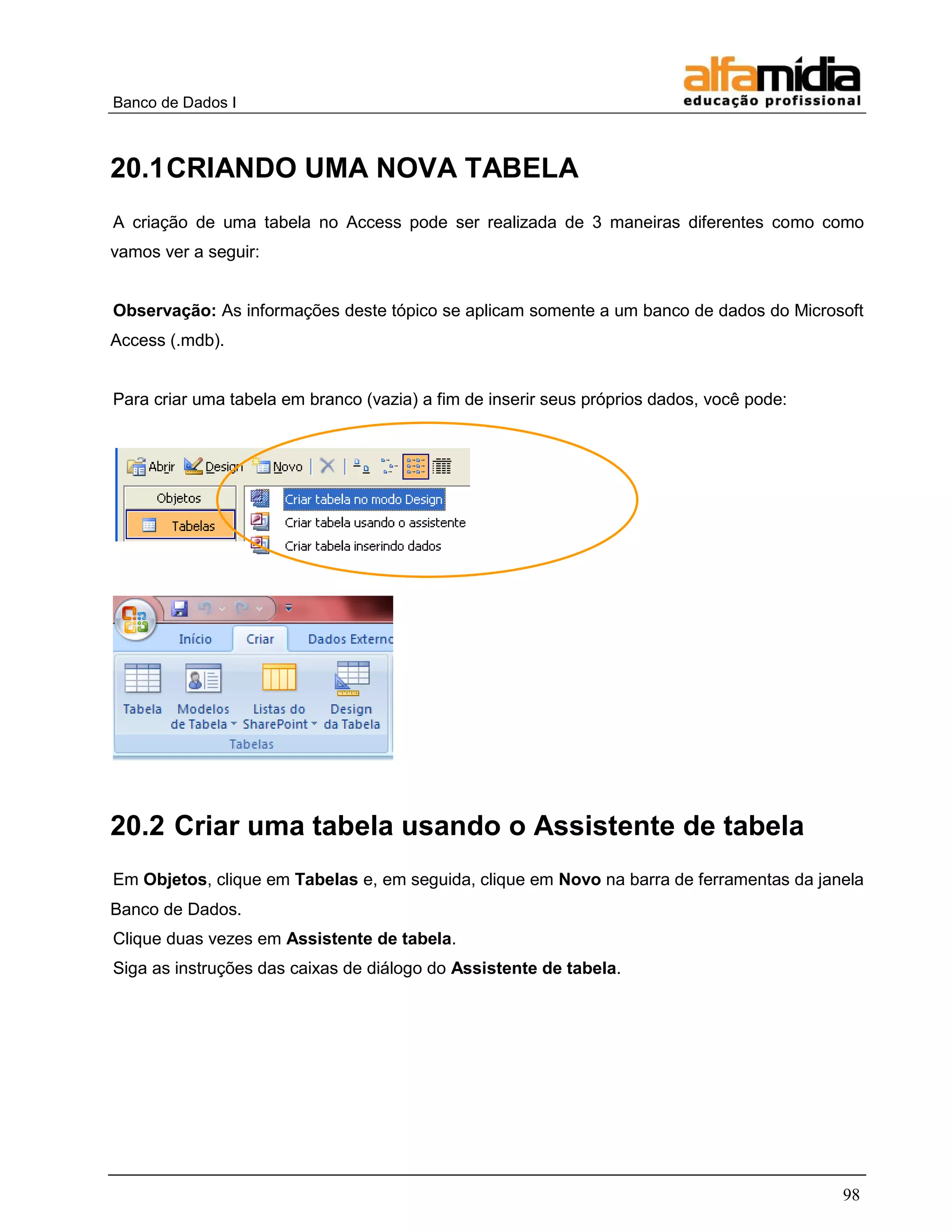 Banco de Dados I 
98 
20.1 CRIANDO UMA NOVA TABELA 
A criação de uma tabela no Access pode ser realizada de 3 maneiras diferentes como como vamos ver a seguir: 
Observação: As informações deste tópico se aplicam somente a um banco de dados do Microsoft Access (.mdb). 
Para criar uma tabela em branco (vazia) a fim de inserir seus próprios dados, você pode: 
20.2 Criar uma tabela usando o Assistente de tabela 
Em Objetos, clique em Tabelas e, em seguida, clique em Novo na barra de ferramentas da janela Banco de Dados. 
Clique duas vezes em Assistente de tabela. 
Siga as instruções das caixas de diálogo do Assistente de tabela. 
 