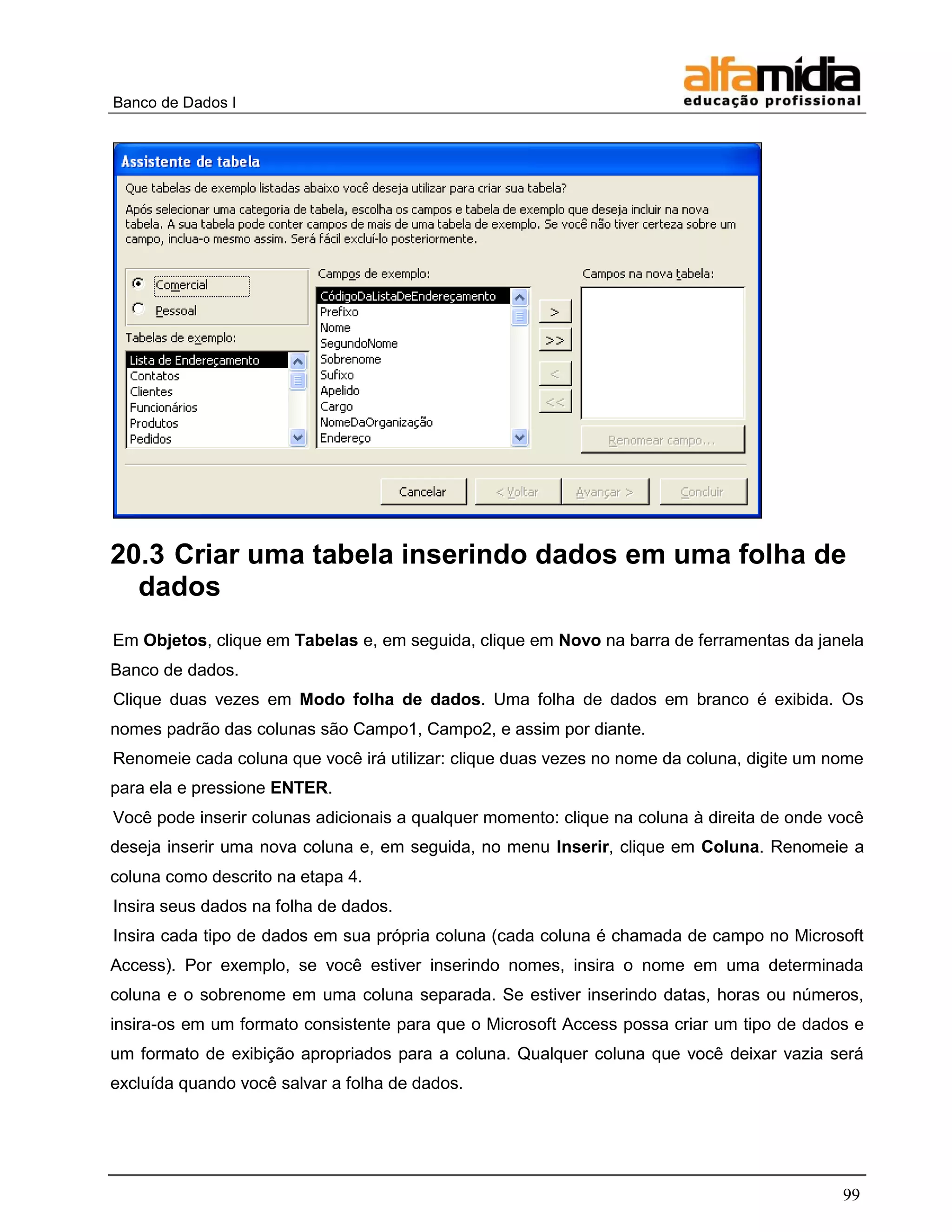 Banco de Dados I 
99 
20.3 Criar uma tabela inserindo dados em uma folha de dados 
Em Objetos, clique em Tabelas e, em seguida, clique em Novo na barra de ferramentas da janela Banco de dados. 
Clique duas vezes em Modo folha de dados. Uma folha de dados em branco é exibida. Os nomes padrão das colunas são Campo1, Campo2, e assim por diante. 
Renomeie cada coluna que você irá utilizar: clique duas vezes no nome da coluna, digite um nome para ela e pressione ENTER. 
Você pode inserir colunas adicionais a qualquer momento: clique na coluna à direita de onde você deseja inserir uma nova coluna e, em seguida, no menu Inserir, clique em Coluna. Renomeie a coluna como descrito na etapa 4. 
Insira seus dados na folha de dados. 
Insira cada tipo de dados em sua própria coluna (cada coluna é chamada de campo no Microsoft Access). Por exemplo, se você estiver inserindo nomes, insira o nome em uma determinada coluna e o sobrenome em uma coluna separada. Se estiver inserindo datas, horas ou números, insira-os em um formato consistente para que o Microsoft Access possa criar um tipo de dados e um formato de exibição apropriados para a coluna. Qualquer coluna que você deixar vazia será excluída quando você salvar a folha de dados.  