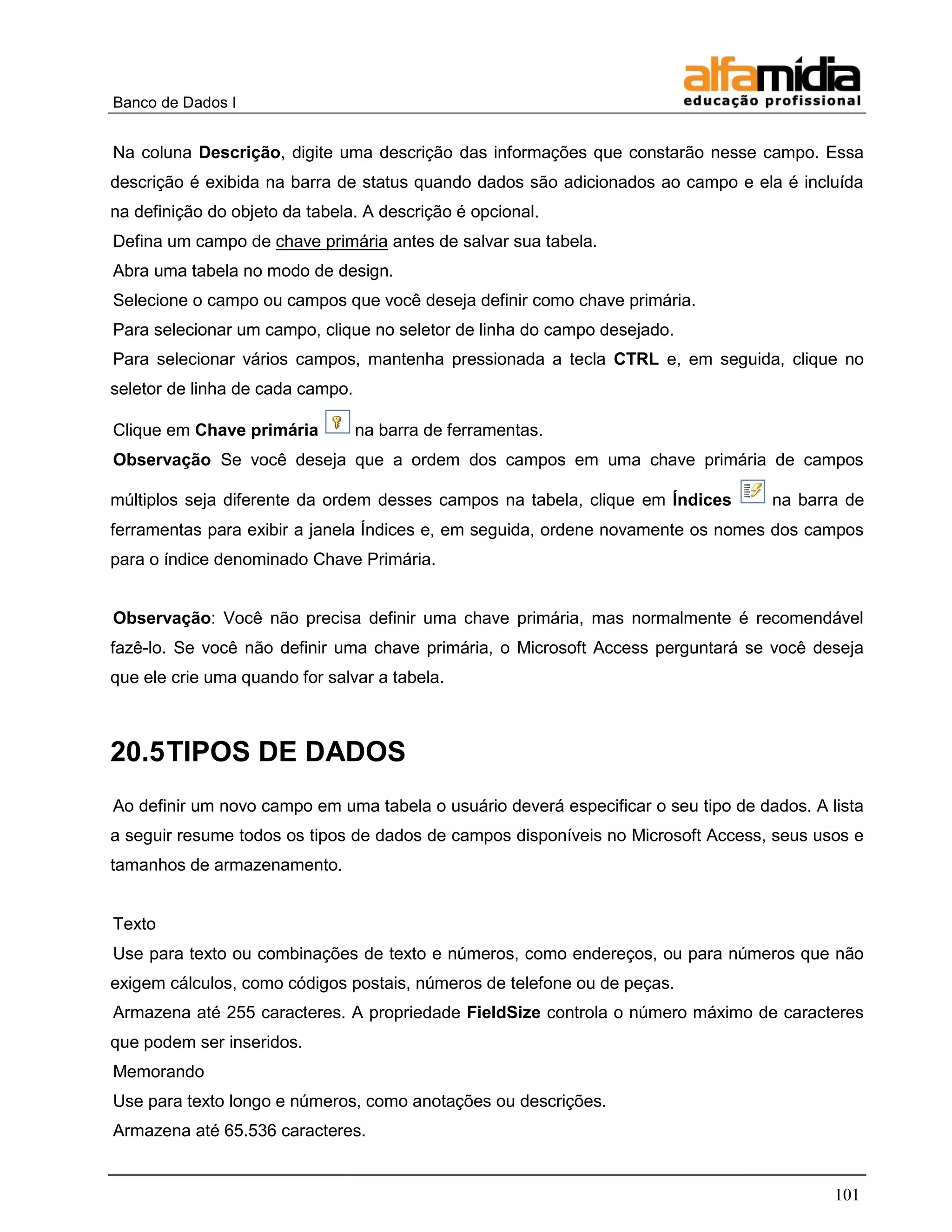 Banco de Dados I 
101 
Na coluna Descrição, digite uma descrição das informações que constarão nesse campo. Essa descrição é exibida na barra de status quando dados são adicionados ao campo e ela é incluída na definição do objeto da tabela. A descrição é opcional. 
Defina um campo de chave primária antes de salvar sua tabela. 
Abra uma tabela no modo de design. 
Selecione o campo ou campos que você deseja definir como chave primária. 
Para selecionar um campo, clique no seletor de linha do campo desejado. 
Para selecionar vários campos, mantenha pressionada a tecla CTRL e, em seguida, clique no seletor de linha de cada campo. 
Clique em Chave primária na barra de ferramentas. 
Observação Se você deseja que a ordem dos campos em uma chave primária de campos múltiplos seja diferente da ordem desses campos na tabela, clique em Índices na barra de ferramentas para exibir a janela Índices e, em seguida, ordene novamente os nomes dos campos para o índice denominado Chave Primária. 
Observação: Você não precisa definir uma chave primária, mas normalmente é recomendável fazê-lo. Se você não definir uma chave primária, o Microsoft Access perguntará se você deseja que ele crie uma quando for salvar a tabela. 
20.5 TIPOS DE DADOS 
Ao definir um novo campo em uma tabela o usuário deverá especificar o seu tipo de dados. A lista a seguir resume todos os tipos de dados de campos disponíveis no Microsoft Access, seus usos e tamanhos de armazenamento. 
Texto 
Use para texto ou combinações de texto e números, como endereços, ou para números que não exigem cálculos, como códigos postais, números de telefone ou de peças. 
Armazena até 255 caracteres. A propriedade FieldSize controla o número máximo de caracteres que podem ser inseridos. 
Memorando 
Use para texto longo e números, como anotações ou descrições. 
Armazena até 65.536 caracteres.  