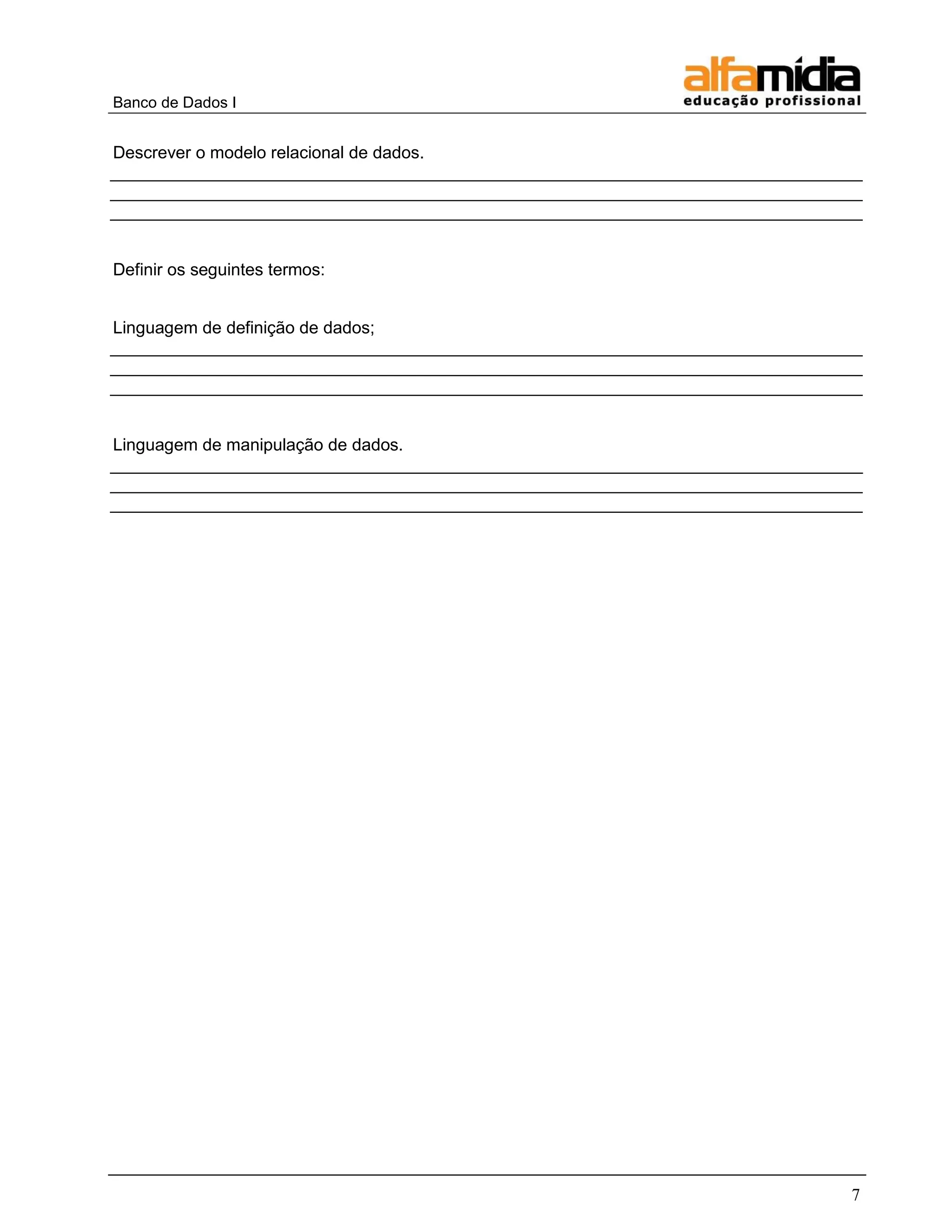 Banco de Dados I 
7 
Descrever o modelo relacional de dados. _______________________________________________________________________________ _______________________________________________________________________________ _______________________________________________________________________________ 
Definir os seguintes termos: 
Linguagem de definição de dados; _______________________________________________________________________________ _______________________________________________________________________________ _______________________________________________________________________________ 
Linguagem de manipulação de dados. _______________________________________________________________________________ _______________________________________________________________________________ _______________________________________________________________________________  