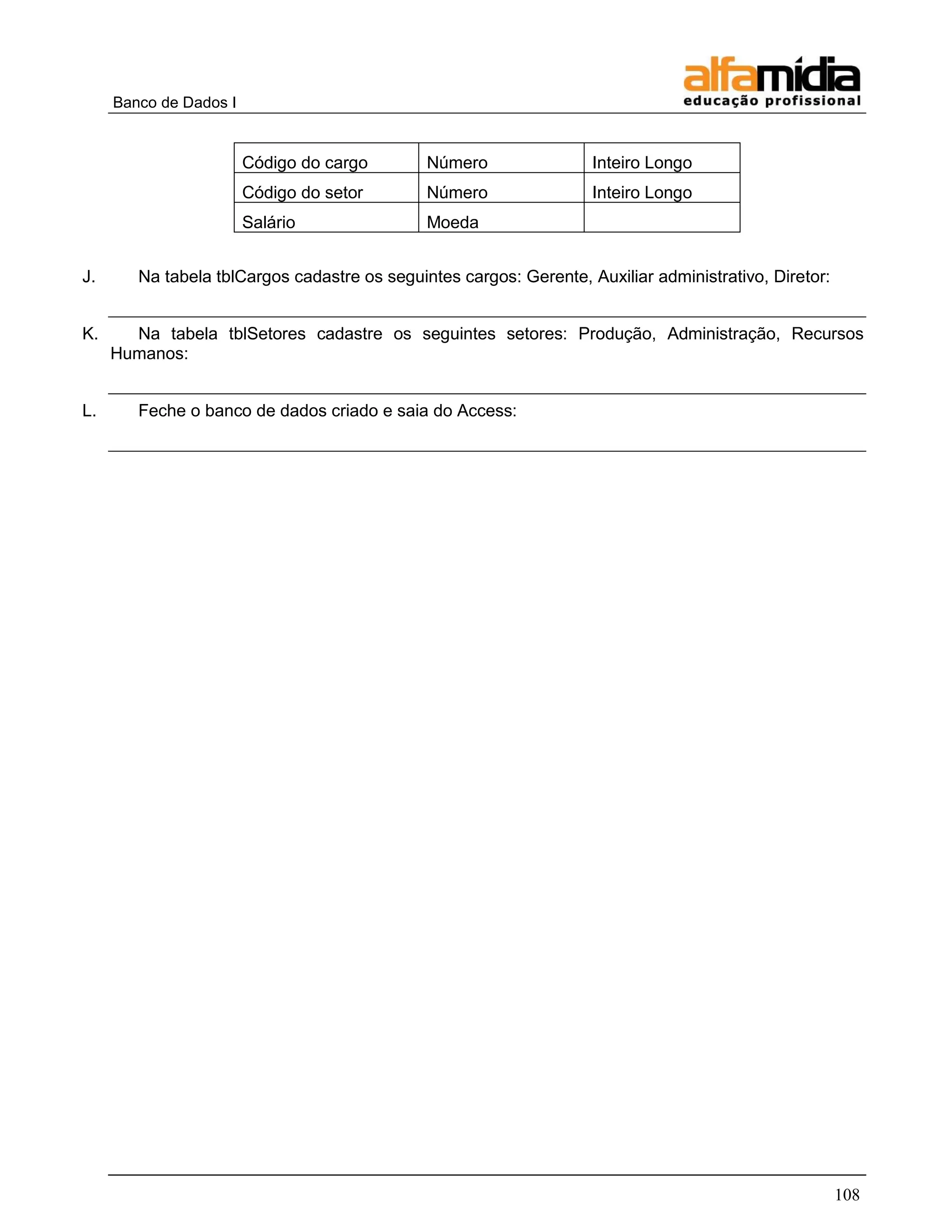 Banco de Dados I 
108 
Código do cargo 
Número 
Inteiro Longo 
Código do setor 
Número 
Inteiro Longo 
Salário 
Moeda 
J. Na tabela tblCargos cadastre os seguintes cargos: Gerente, Auxiliar administrativo, Diretor: 
K. Na tabela tblSetores cadastre os seguintes setores: Produção, Administração, Recursos Humanos: 
L. Feche o banco de dados criado e saia do Access: 
 