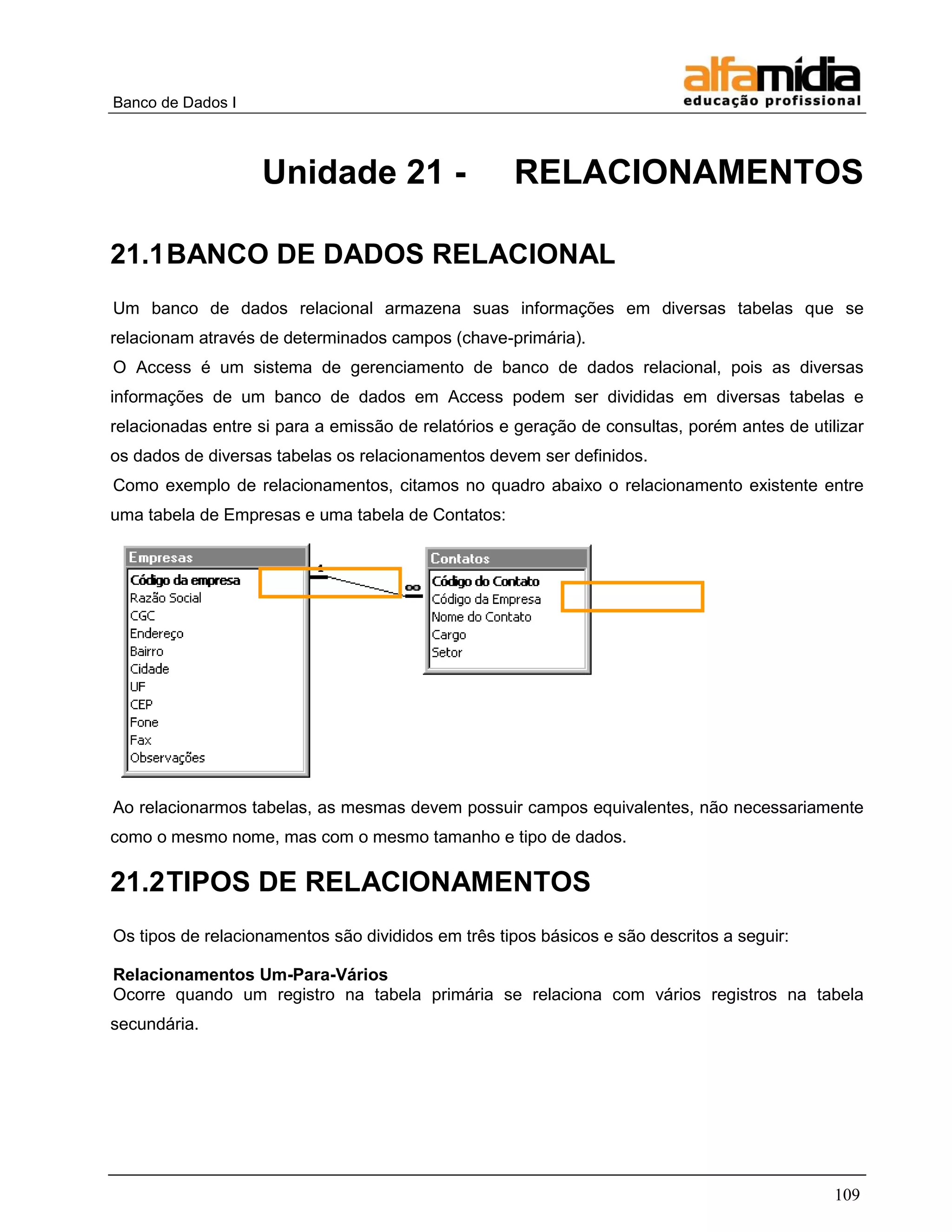 Banco de Dados I 
109 
Unidade 21 - RELACIONAMENTOS 
21.1 BANCO DE DADOS RELACIONAL 
Um banco de dados relacional armazena suas informações em diversas tabelas que se relacionam através de determinados campos (chave-primária). 
O Access é um sistema de gerenciamento de banco de dados relacional, pois as diversas informações de um banco de dados em Access podem ser divididas em diversas tabelas e relacionadas entre si para a emissão de relatórios e geração de consultas, porém antes de utilizar os dados de diversas tabelas os relacionamentos devem ser definidos. 
Como exemplo de relacionamentos, citamos no quadro abaixo o relacionamento existente entre uma tabela de Empresas e uma tabela de Contatos: 
Ao relacionarmos tabelas, as mesmas devem possuir campos equivalentes, não necessariamente como o mesmo nome, mas com o mesmo tamanho e tipo de dados. 
21.2 TIPOS DE RELACIONAMENTOS 
Os tipos de relacionamentos são divididos em três tipos básicos e são descritos a seguir: 
Relacionamentos Um-Para-Vários 
Ocorre quando um registro na tabela primária se relaciona com vários registros na tabela secundária.  