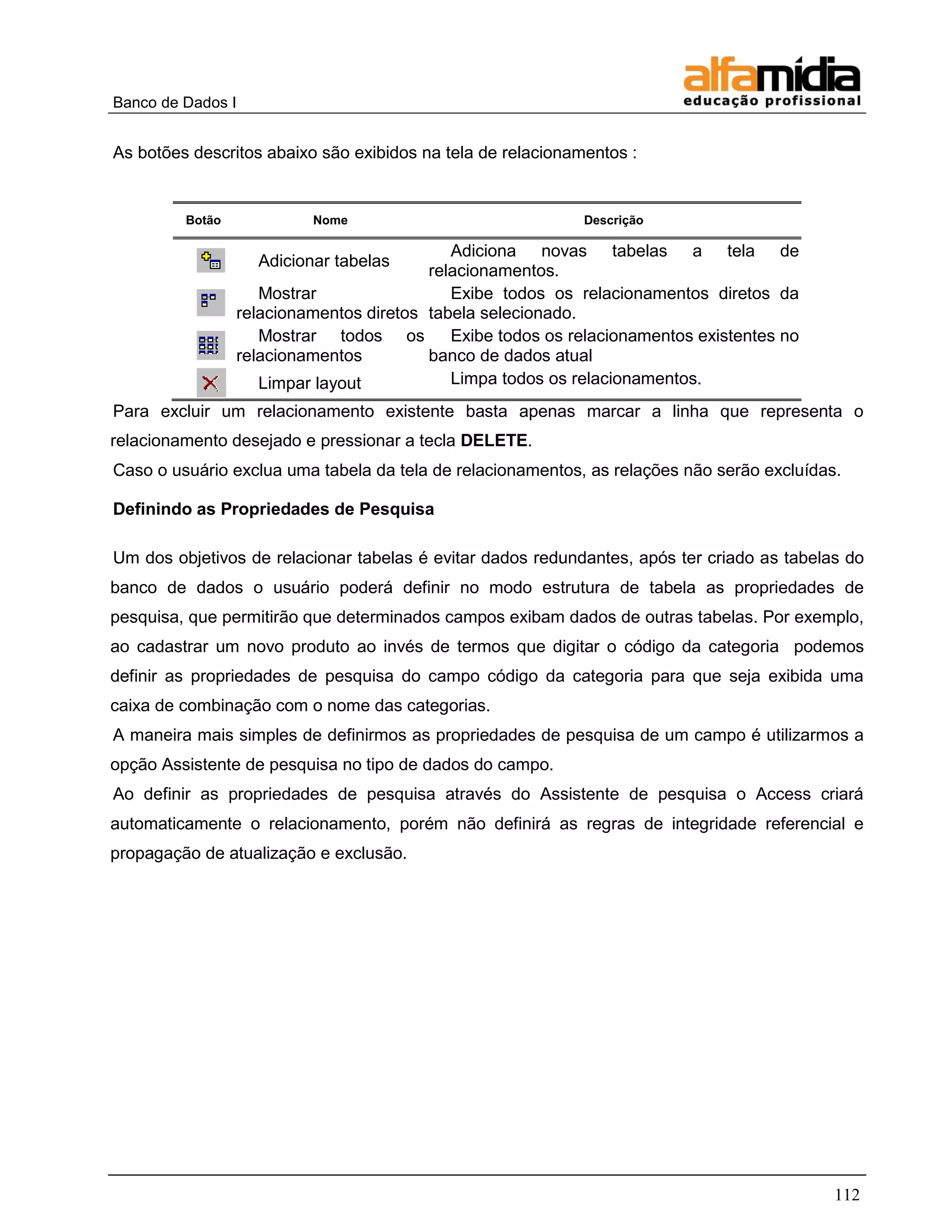 Banco de Dados I 
112 
As botões descritos abaixo são exibidos na tela de relacionamentos : 
Botão 
Nome 
Descrição 
Adicionar tabelas 
Adiciona novas tabelas a tela de relacionamentos. 
Mostrar relacionamentos diretos 
Exibe todos os relacionamentos diretos da tabela selecionado. 
Mostrar todos os relacionamentos 
Exibe todos os relacionamentos existentes no banco de dados atual 
Limpar layout 
Limpa todos os relacionamentos. 
Para excluir um relacionamento existente basta apenas marcar a linha que representa o relacionamento desejado e pressionar a tecla DELETE. 
Caso o usuário exclua uma tabela da tela de relacionamentos, as relações não serão excluídas. 
Definindo as Propriedades de Pesquisa 
Um dos objetivos de relacionar tabelas é evitar dados redundantes, após ter criado as tabelas do banco de dados o usuário poderá definir no modo estrutura de tabela as propriedades de pesquisa, que permitirão que determinados campos exibam dados de outras tabelas. Por exemplo, ao cadastrar um novo produto ao invés de termos que digitar o código da categoria podemos definir as propriedades de pesquisa do campo código da categoria para que seja exibida uma caixa de combinação com o nome das categorias. 
A maneira mais simples de definirmos as propriedades de pesquisa de um campo é utilizarmos a opção Assistente de pesquisa no tipo de dados do campo. 
Ao definir as propriedades de pesquisa através do Assistente de pesquisa o Access criará automaticamente o relacionamento, porém não definirá as regras de integridade referencial e propagação de atualização e exclusão.  