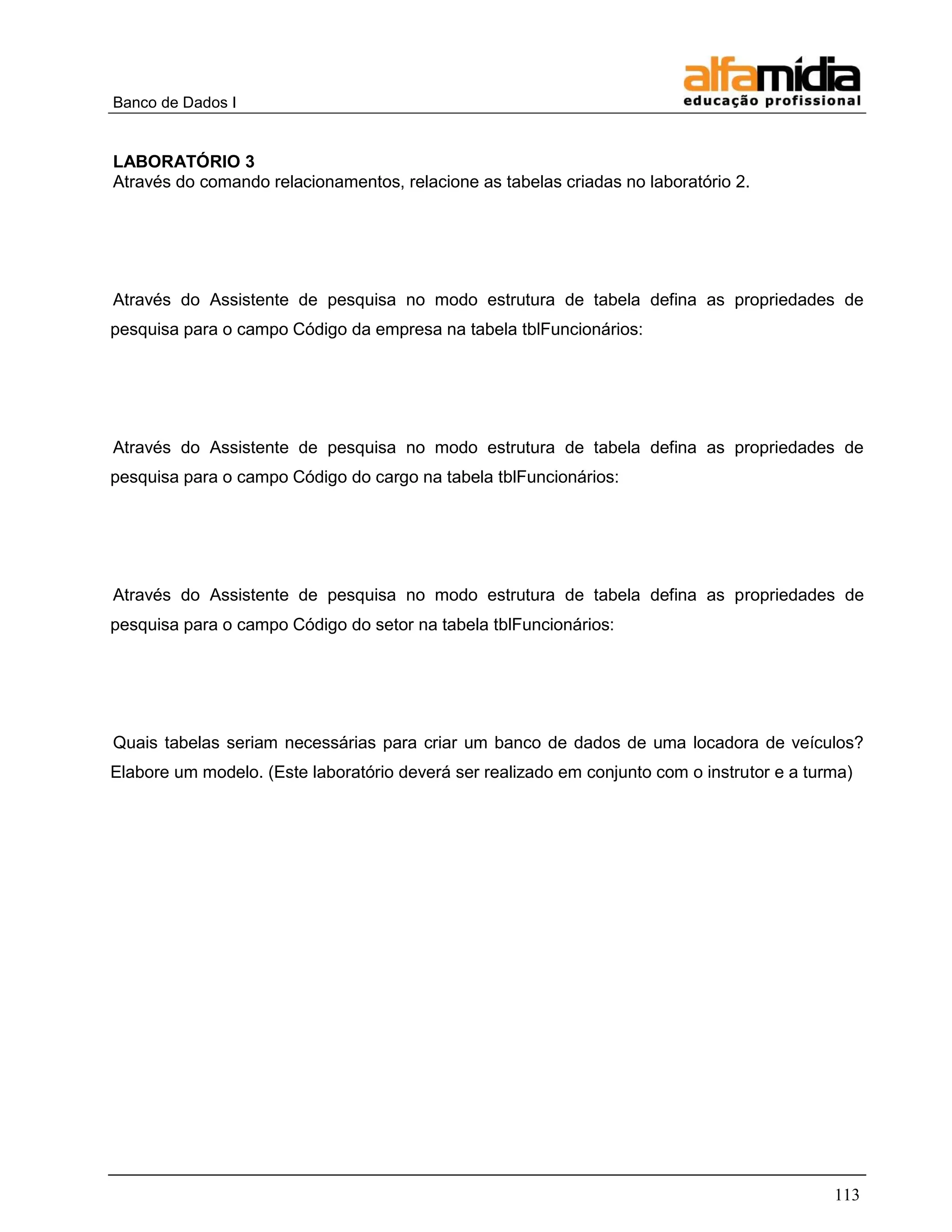 Banco de Dados I 
113 
LABORATÓRIO 3 
Através do comando relacionamentos, relacione as tabelas criadas no laboratório 2. 
Através do Assistente de pesquisa no modo estrutura de tabela defina as propriedades de pesquisa para o campo Código da empresa na tabela tblFuncionários: 
Através do Assistente de pesquisa no modo estrutura de tabela defina as propriedades de pesquisa para o campo Código do cargo na tabela tblFuncionários: 
Através do Assistente de pesquisa no modo estrutura de tabela defina as propriedades de pesquisa para o campo Código do setor na tabela tblFuncionários: 
Quais tabelas seriam necessárias para criar um banco de dados de uma locadora de veículos? Elabore um modelo. (Este laboratório deverá ser realizado em conjunto com o instrutor e a turma) 
 
