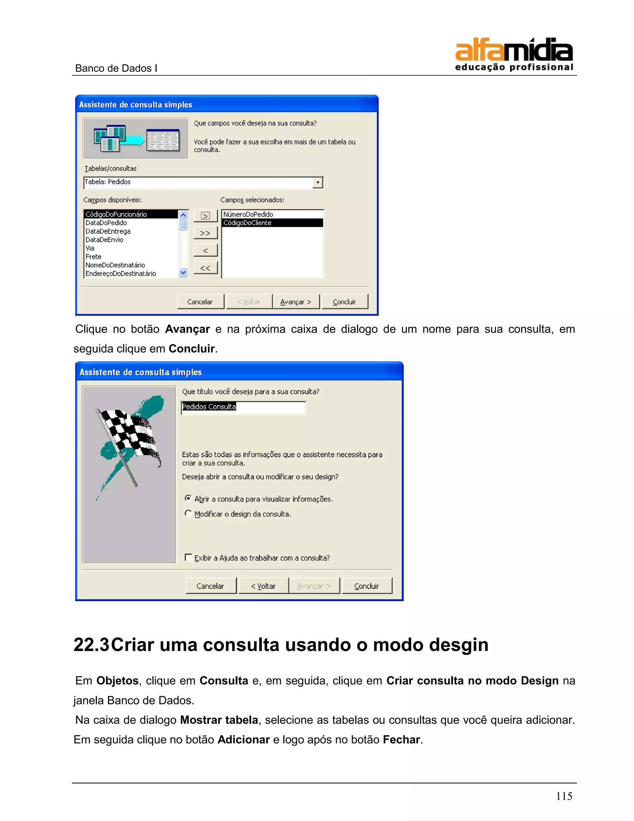 Banco de Dados I 
115 
Clique no botão Avançar e na próxima caixa de dialogo de um nome para sua consulta, em seguida clique em Concluir. 
22.3 Criar uma consulta usando o modo desgin 
Em Objetos, clique em Consulta e, em seguida, clique em Criar consulta no modo Design na janela Banco de Dados. 
Na caixa de dialogo Mostrar tabela, selecione as tabelas ou consultas que você queira adicionar. Em seguida clique no botão Adicionar e logo após no botão Fechar.  