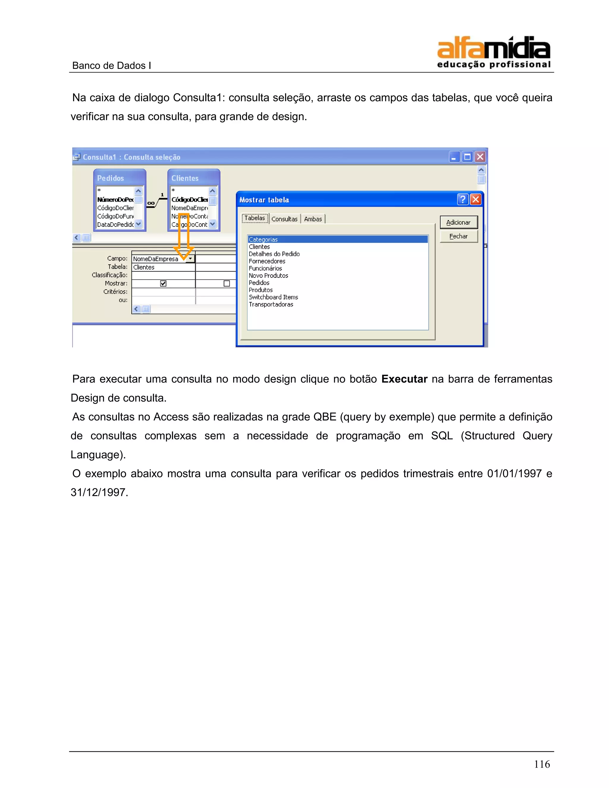 Banco de Dados I 
116 
Na caixa de dialogo Consulta1: consulta seleção, arraste os campos das tabelas, que você queira verificar na sua consulta, para grande de design. 
Para executar uma consulta no modo design clique no botão Executar na barra de ferramentas Design de consulta. 
As consultas no Access são realizadas na grade QBE (query by exemple) que permite a definição de consultas complexas sem a necessidade de programação em SQL (Structured Query Language). 
O exemplo abaixo mostra uma consulta para verificar os pedidos trimestrais entre 01/01/1997 e 31/12/1997. 
 