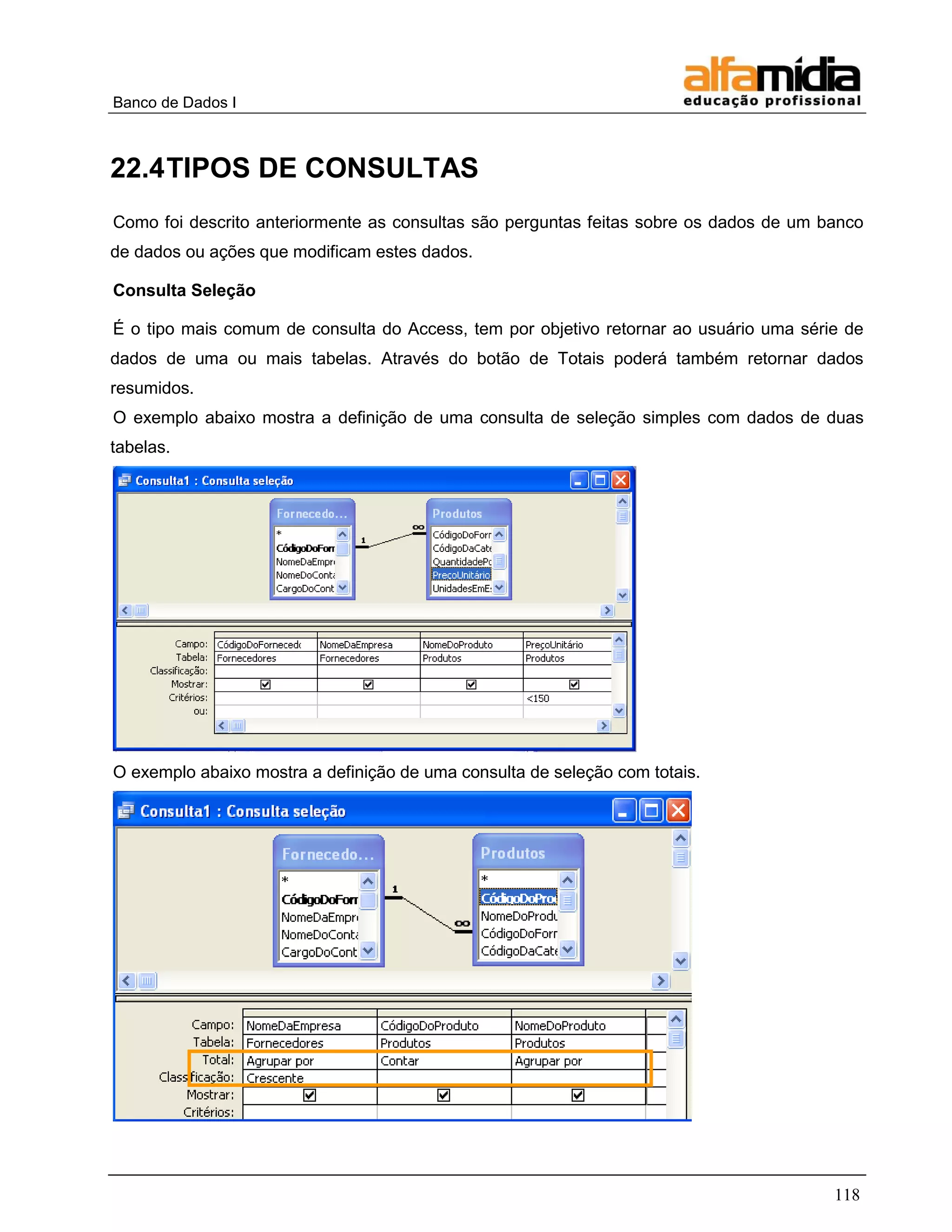 Banco de Dados I 
118 
22.4 TIPOS DE CONSULTAS 
Como foi descrito anteriormente as consultas são perguntas feitas sobre os dados de um banco de dados ou ações que modificam estes dados. 
Consulta Seleção 
É o tipo mais comum de consulta do Access, tem por objetivo retornar ao usuário uma série de dados de uma ou mais tabelas. Através do botão de Totais poderá também retornar dados resumidos. 
O exemplo abaixo mostra a definição de uma consulta de seleção simples com dados de duas tabelas. 
O exemplo abaixo mostra a definição de uma consulta de seleção com totais.  