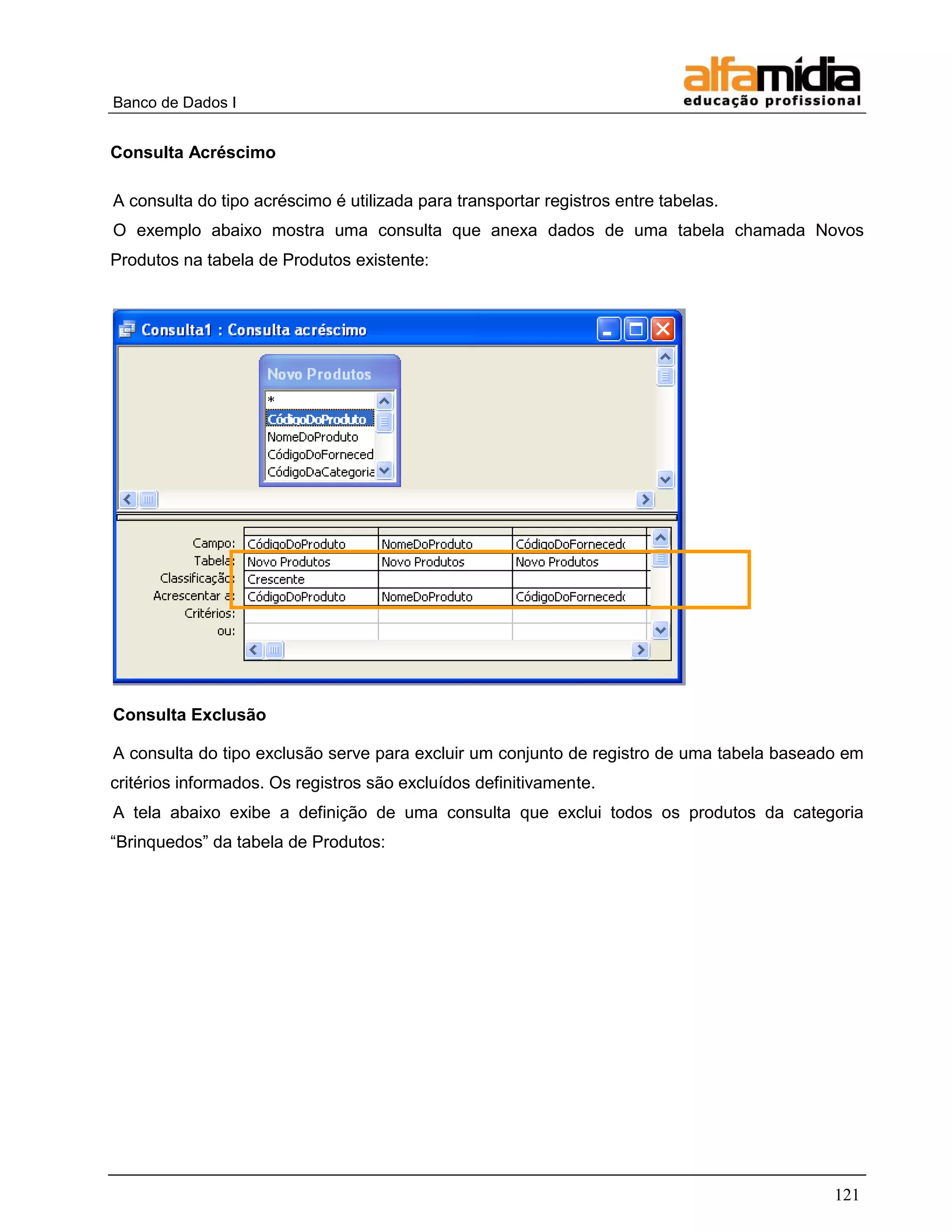 Banco de Dados I 
121 
Consulta Acréscimo 
A consulta do tipo acréscimo é utilizada para transportar registros entre tabelas. 
O exemplo abaixo mostra uma consulta que anexa dados de uma tabela chamada Novos Produtos na tabela de Produtos existente: 
Consulta Exclusão 
A consulta do tipo exclusão serve para excluir um conjunto de registro de uma tabela baseado em critérios informados. Os registros são excluídos definitivamente. 
A tela abaixo exibe a definição de uma consulta que exclui todos os produtos da categoria ―Brinquedos‖ da tabela de Produtos:  