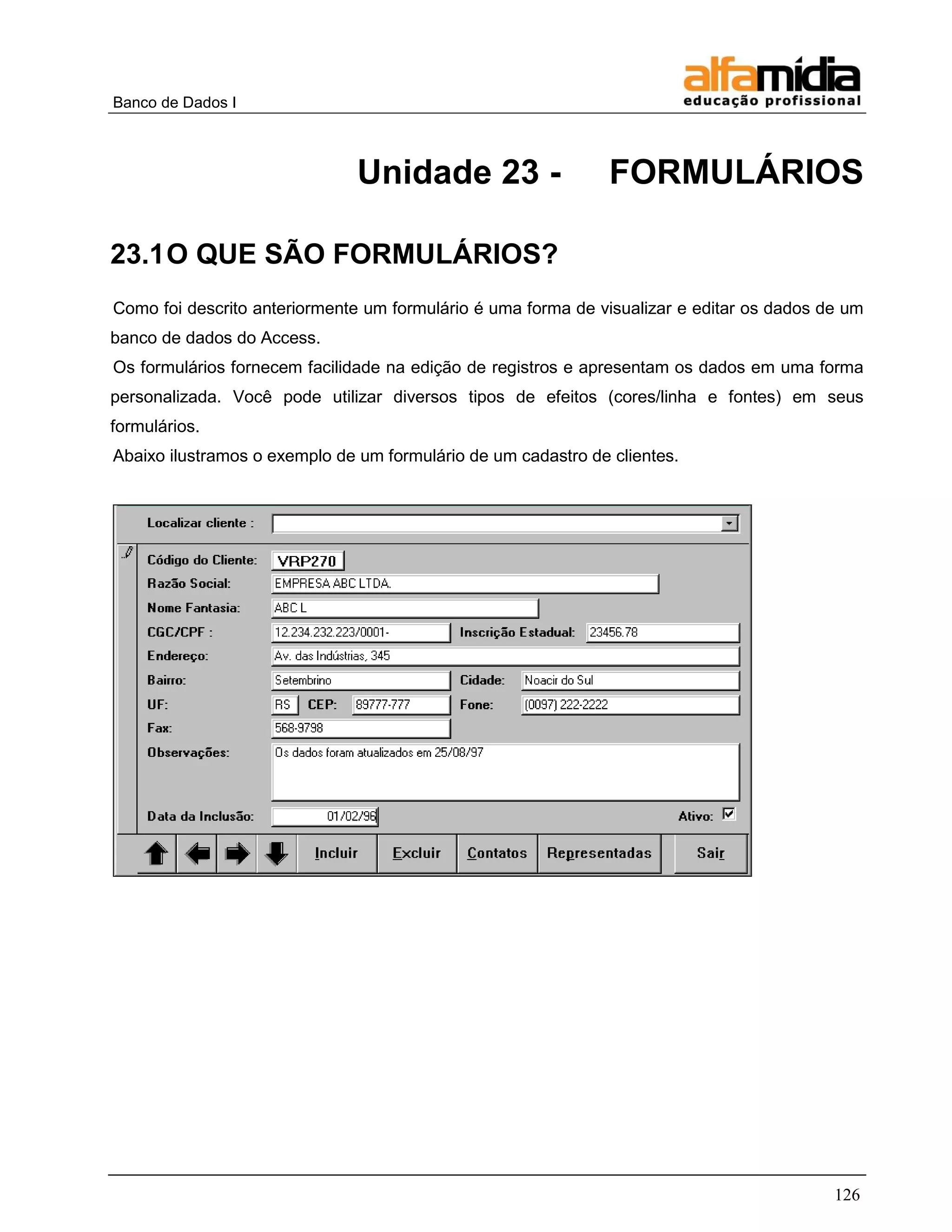 Banco de Dados I 
126 
Unidade 23 - FORMULÁRIOS 
23.1 O QUE SÃO FORMULÁRIOS? 
Como foi descrito anteriormente um formulário é uma forma de visualizar e editar os dados de um banco de dados do Access. 
Os formulários fornecem facilidade na edição de registros e apresentam os dados em uma forma personalizada. Você pode utilizar diversos tipos de efeitos (cores/linha e fontes) em seus formulários. 
Abaixo ilustramos o exemplo de um formulário de um cadastro de clientes. 
 