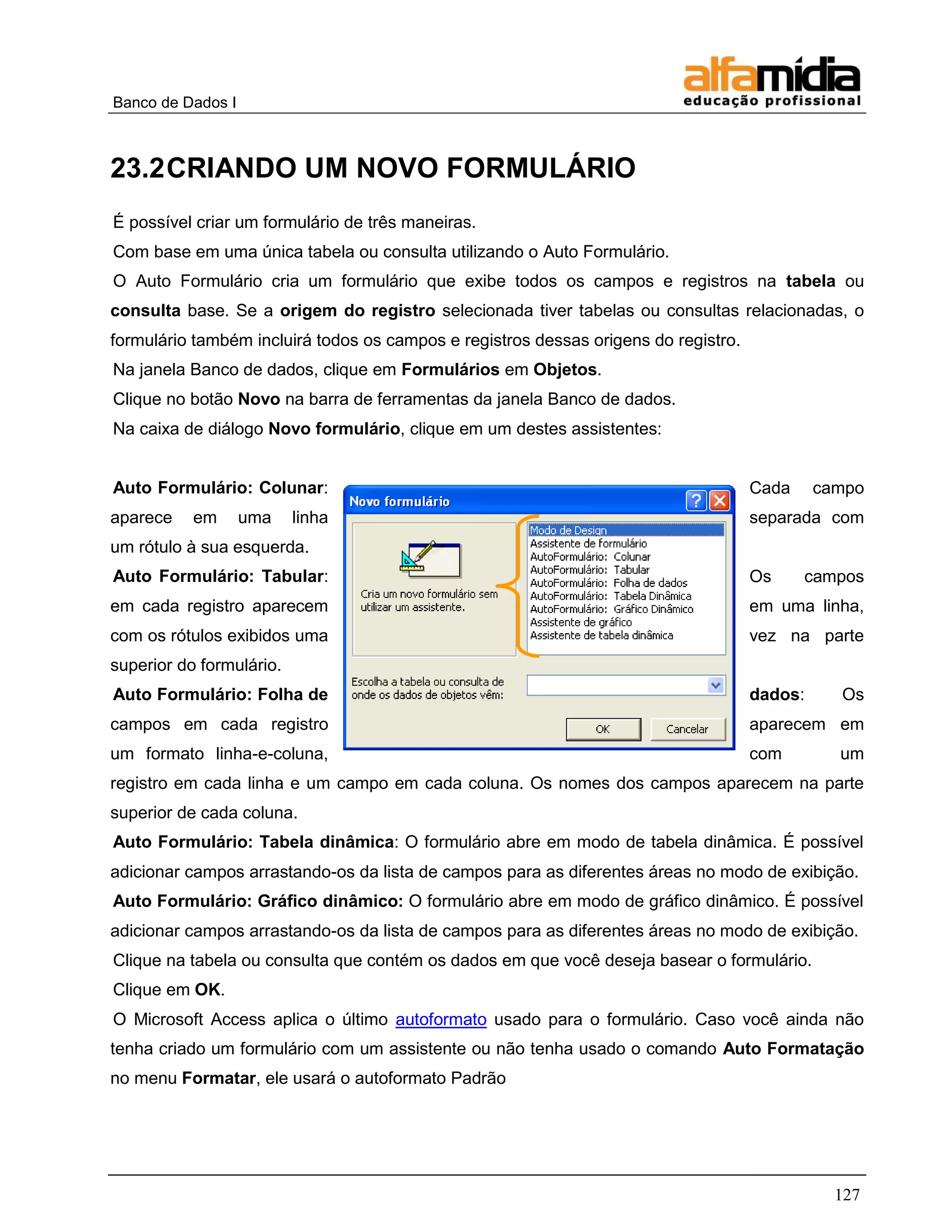 Banco de Dados I 
127 
23.2 CRIANDO UM NOVO FORMULÁRIO 
É possível criar um formulário de três maneiras. 
Com base em uma única tabela ou consulta utilizando o Auto Formulário. 
O Auto Formulário cria um formulário que exibe todos os campos e registros na tabela ou consulta base. Se a origem do registro selecionada tiver tabelas ou consultas relacionadas, o formulário também incluirá todos os campos e registros dessas origens do registro. 
Na janela Banco de dados, clique em Formulários em Objetos. 
Clique no botão Novo na barra de ferramentas da janela Banco de dados. 
Na caixa de diálogo Novo formulário, clique em um destes assistentes: 
Auto Formulário: Colunar: Cada campo aparece em uma linha separada com um rótulo à sua esquerda. 
Auto Formulário: Tabular: Os campos em cada registro aparecem em uma linha, com os rótulos exibidos uma vez na parte superior do formulário. 
Auto Formulário: Folha de dados: Os campos em cada registro aparecem em um formato linha-e-coluna, com um registro em cada linha e um campo em cada coluna. Os nomes dos campos aparecem na parte superior de cada coluna. 
Auto Formulário: Tabela dinâmica: O formulário abre em modo de tabela dinâmica. É possível adicionar campos arrastando-os da lista de campos para as diferentes áreas no modo de exibição. 
Auto Formulário: Gráfico dinâmico: O formulário abre em modo de gráfico dinâmico. É possível adicionar campos arrastando-os da lista de campos para as diferentes áreas no modo de exibição. 
Clique na tabela ou consulta que contém os dados em que você deseja basear o formulário. 
Clique em OK. 
O Microsoft Access aplica o último autoformato usado para o formulário. Caso você ainda não tenha criado um formulário com um assistente ou não tenha usado o comando Auto Formatação no menu Formatar, ele usará o autoformato Padrão  