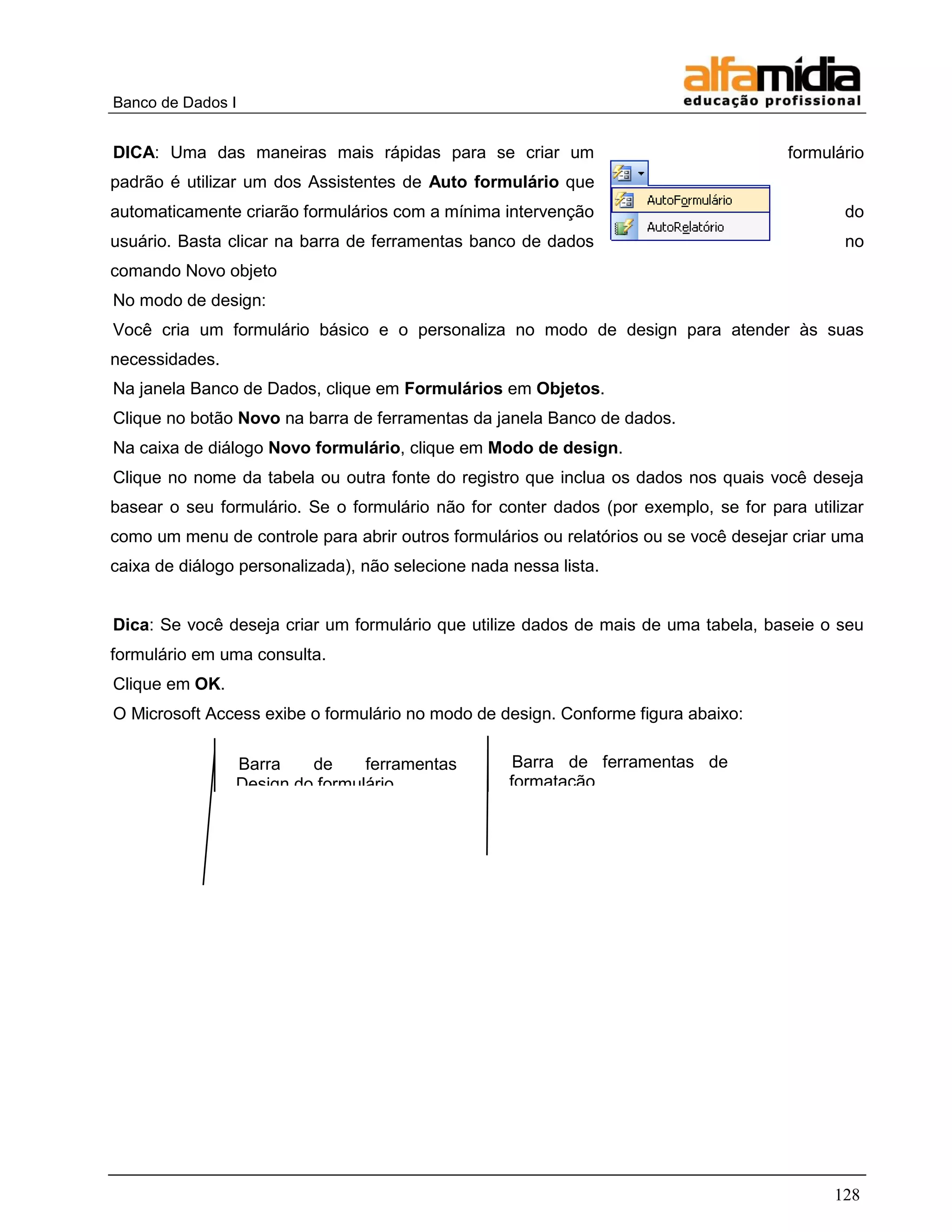Banco de Dados I 
128 
DICA: Uma das maneiras mais rápidas para se criar um formulário padrão é utilizar um dos Assistentes de Auto formulário que automaticamente criarão formulários com a mínima intervenção do usuário. Basta clicar na barra de ferramentas banco de dados no comando Novo objeto 
No modo de design: 
Você cria um formulário básico e o personaliza no modo de design para atender às suas necessidades. 
Na janela Banco de Dados, clique em Formulários em Objetos. 
Clique no botão Novo na barra de ferramentas da janela Banco de dados. 
Na caixa de diálogo Novo formulário, clique em Modo de design. 
Clique no nome da tabela ou outra fonte do registro que inclua os dados nos quais você deseja basear o seu formulário. Se o formulário não for conter dados (por exemplo, se for para utilizar como um menu de controle para abrir outros formulários ou relatórios ou se você desejar criar uma caixa de diálogo personalizada), não selecione nada nessa lista. 
Dica: Se você deseja criar um formulário que utilize dados de mais de uma tabela, baseie o seu formulário em uma consulta. 
Clique em OK. 
O Microsoft Access exibe o formulário no modo de design. Conforme figura abaixo: 
Barra de ferramentas Design do formulário 
Barra de ferramentas de formatação (formulário/relatório)  