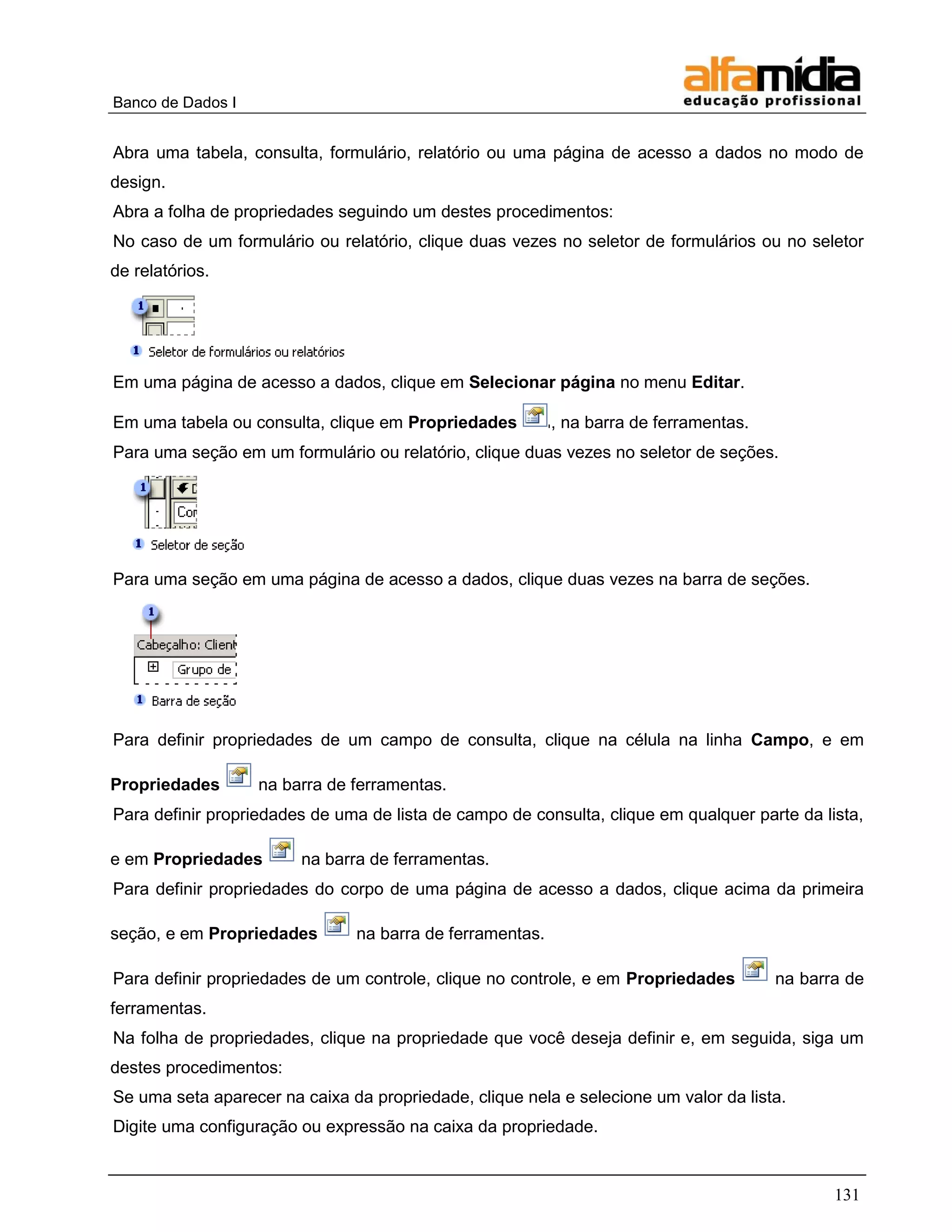 Banco de Dados I 
131 
Abra uma tabela, consulta, formulário, relatório ou uma página de acesso a dados no modo de design. 
Abra a folha de propriedades seguindo um destes procedimentos: 
No caso de um formulário ou relatório, clique duas vezes no seletor de formulários ou no seletor de relatórios. 
Em uma página de acesso a dados, clique em Selecionar página no menu Editar. 
Em uma tabela ou consulta, clique em Propriedades , na barra de ferramentas. 
Para uma seção em um formulário ou relatório, clique duas vezes no seletor de seções. 
Para uma seção em uma página de acesso a dados, clique duas vezes na barra de seções. 
Para definir propriedades de um campo de consulta, clique na célula na linha Campo, e em Propriedades na barra de ferramentas. 
Para definir propriedades de uma de lista de campo de consulta, clique em qualquer parte da lista, e em Propriedades na barra de ferramentas. 
Para definir propriedades do corpo de uma página de acesso a dados, clique acima da primeira seção, e em Propriedades na barra de ferramentas. 
Para definir propriedades de um controle, clique no controle, e em Propriedades na barra de ferramentas. 
Na folha de propriedades, clique na propriedade que você deseja definir e, em seguida, siga um destes procedimentos: 
Se uma seta aparecer na caixa da propriedade, clique nela e selecione um valor da lista. 
Digite uma configuração ou expressão na caixa da propriedade.  