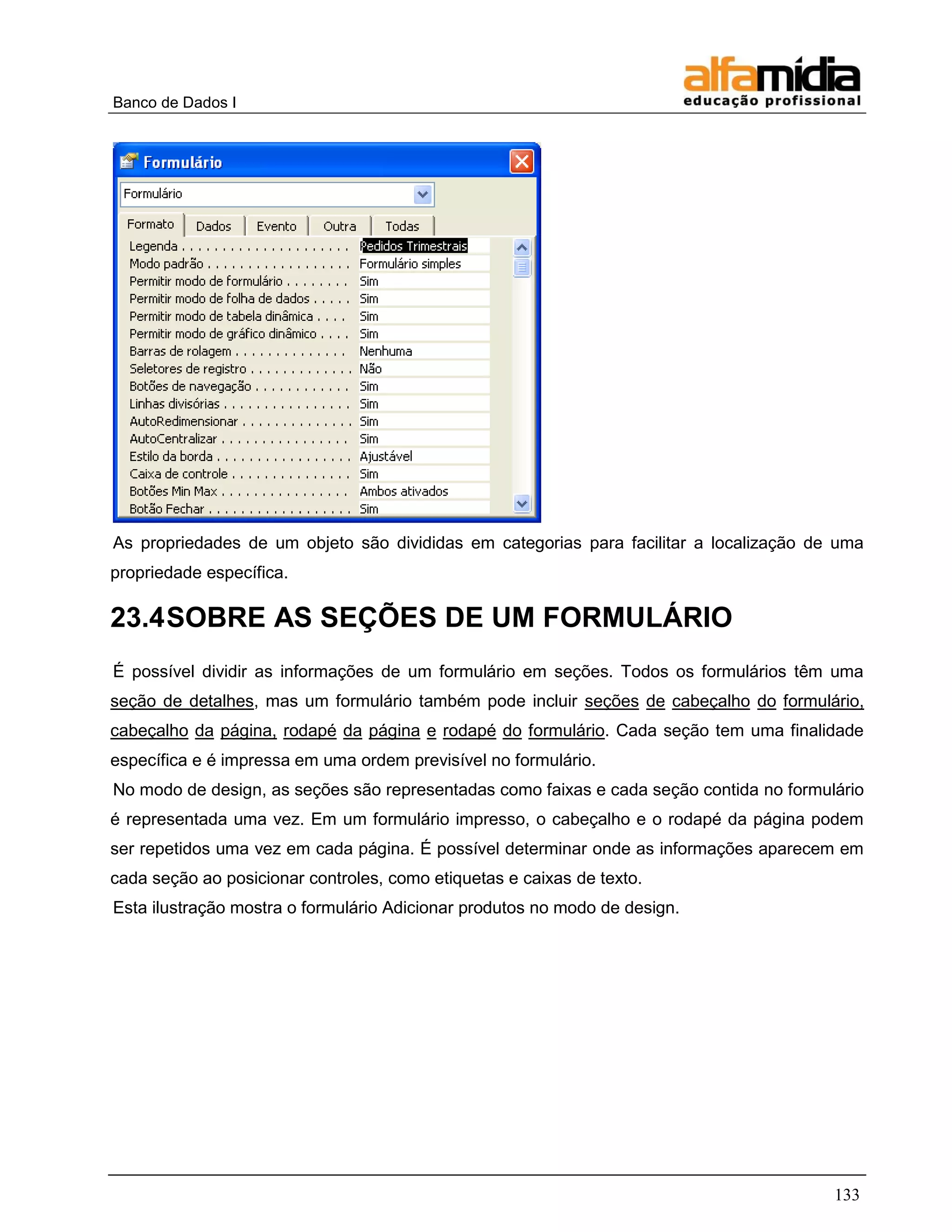 Banco de Dados I 
133 
As propriedades de um objeto são divididas em categorias para facilitar a localização de uma propriedade específica. 
23.4 SOBRE AS SEÇÕES DE UM FORMULÁRIO 
É possível dividir as informações de um formulário em seções. Todos os formulários têm uma seção de detalhes, mas um formulário também pode incluir seções de cabeçalho do formulário, cabeçalho da página, rodapé da página e rodapé do formulário. Cada seção tem uma finalidade específica e é impressa em uma ordem previsível no formulário. 
No modo de design, as seções são representadas como faixas e cada seção contida no formulário é representada uma vez. Em um formulário impresso, o cabeçalho e o rodapé da página podem ser repetidos uma vez em cada página. É possível determinar onde as informações aparecem em cada seção ao posicionar controles, como etiquetas e caixas de texto. 
Esta ilustração mostra o formulário Adicionar produtos no modo de design.  
