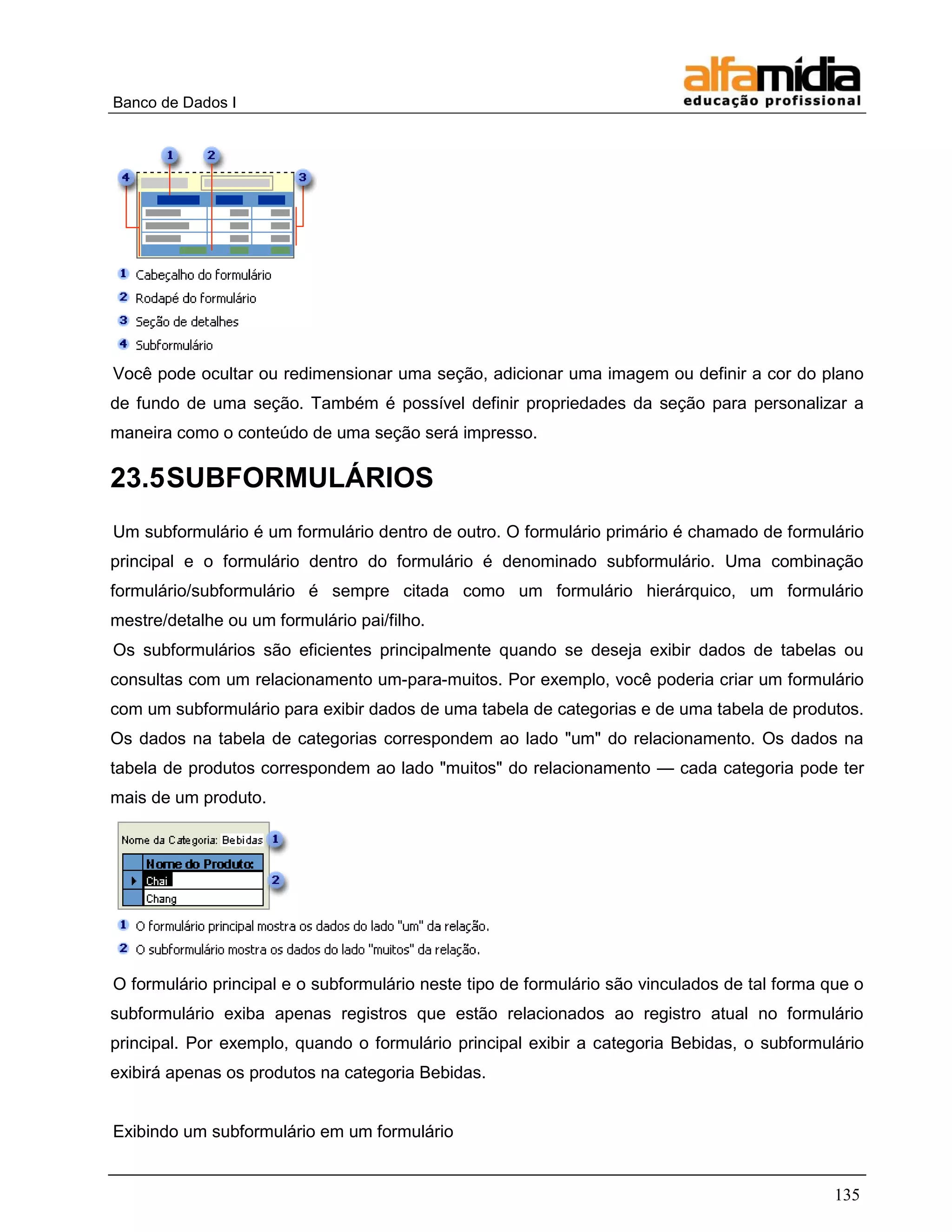 Banco de Dados I 
135 
Você pode ocultar ou redimensionar uma seção, adicionar uma imagem ou definir a cor do plano de fundo de uma seção. Também é possível definir propriedades da seção para personalizar a maneira como o conteúdo de uma seção será impresso. 
23.5 SUBFORMULÁRIOS 
Um subformulário é um formulário dentro de outro. O formulário primário é chamado de formulário principal e o formulário dentro do formulário é denominado subformulário. Uma combinação formulário/subformulário é sempre citada como um formulário hierárquico, um formulário mestre/detalhe ou um formulário pai/filho. 
Os subformulários são eficientes principalmente quando se deseja exibir dados de tabelas ou consultas com um relacionamento um-para-muitos. Por exemplo, você poderia criar um formulário com um subformulário para exibir dados de uma tabela de categorias e de uma tabela de produtos. Os dados na tabela de categorias correspondem ao lado "um" do relacionamento. Os dados na tabela de produtos correspondem ao lado "muitos" do relacionamento — cada categoria pode ter mais de um produto. 
O formulário principal e o subformulário neste tipo de formulário são vinculados de tal forma que o subformulário exiba apenas registros que estão relacionados ao registro atual no formulário principal. Por exemplo, quando o formulário principal exibir a categoria Bebidas, o subformulário exibirá apenas os produtos na categoria Bebidas. 
Exibindo um subformulário em um formulário  