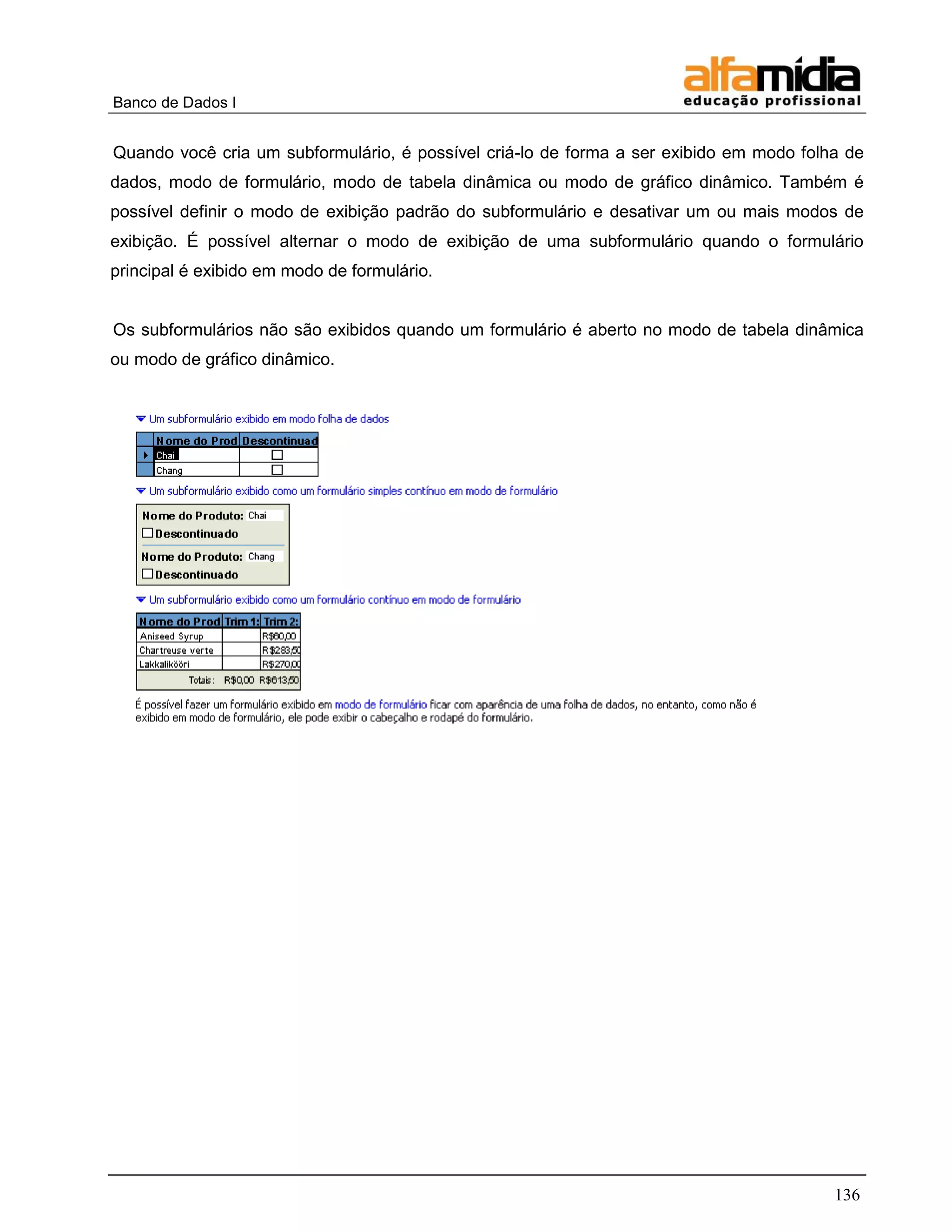 Banco de Dados I 
136 
Quando você cria um subformulário, é possível criá-lo de forma a ser exibido em modo folha de dados, modo de formulário, modo de tabela dinâmica ou modo de gráfico dinâmico. Também é possível definir o modo de exibição padrão do subformulário e desativar um ou mais modos de exibição. É possível alternar o modo de exibição de uma subformulário quando o formulário principal é exibido em modo de formulário. 
Os subformulários não são exibidos quando um formulário é aberto no modo de tabela dinâmica ou modo de gráfico dinâmico. 
 