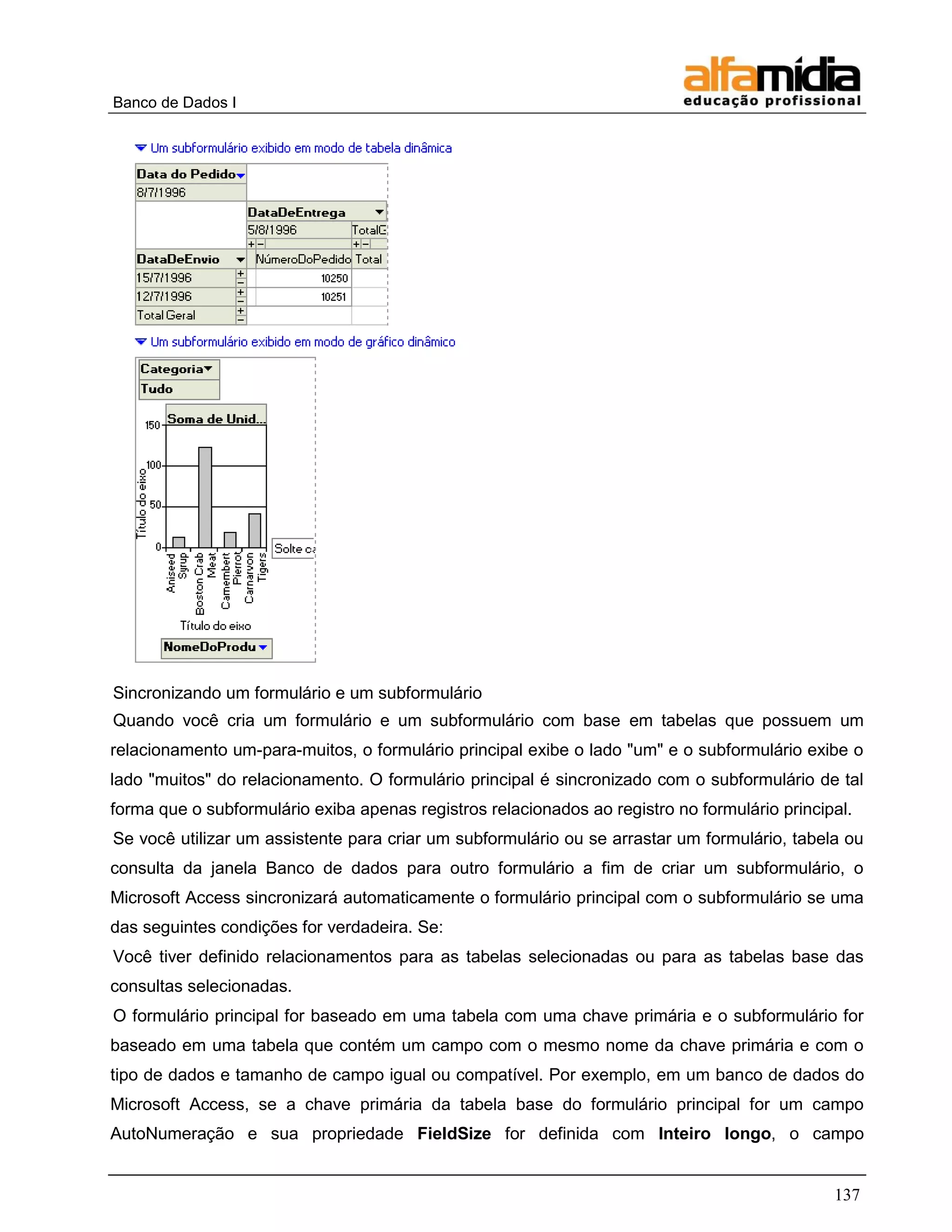 Banco de Dados I 
137 
Sincronizando um formulário e um subformulário 
Quando você cria um formulário e um subformulário com base em tabelas que possuem um relacionamento um-para-muitos, o formulário principal exibe o lado "um" e o subformulário exibe o lado "muitos" do relacionamento. O formulário principal é sincronizado com o subformulário de tal forma que o subformulário exiba apenas registros relacionados ao registro no formulário principal. 
Se você utilizar um assistente para criar um subformulário ou se arrastar um formulário, tabela ou consulta da janela Banco de dados para outro formulário a fim de criar um subformulário, o Microsoft Access sincronizará automaticamente o formulário principal com o subformulário se uma das seguintes condições for verdadeira. Se: 
Você tiver definido relacionamentos para as tabelas selecionadas ou para as tabelas base das consultas selecionadas. 
O formulário principal for baseado em uma tabela com uma chave primária e o subformulário for baseado em uma tabela que contém um campo com o mesmo nome da chave primária e com o tipo de dados e tamanho de campo igual ou compatível. Por exemplo, em um banco de dados do Microsoft Access, se a chave primária da tabela base do formulário principal for um campo AutoNumeração e sua propriedade FieldSize for definida com Inteiro longo, o campo  