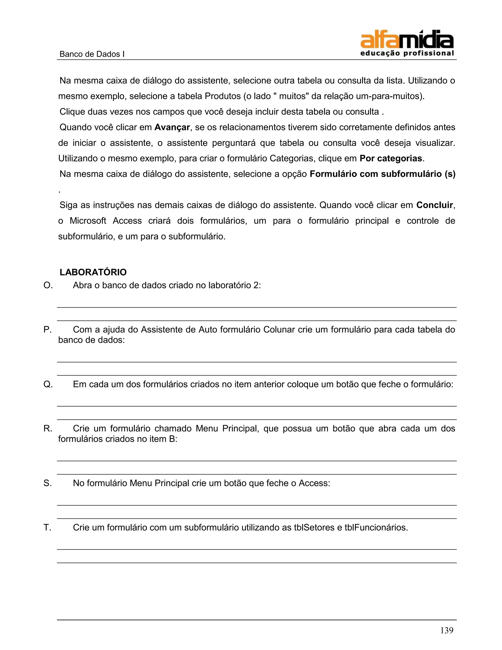 Banco de Dados I 
139 
Na mesma caixa de diálogo do assistente, selecione outra tabela ou consulta da lista. Utilizando o mesmo exemplo, selecione a tabela Produtos (o lado " muitos" da relação um-para-muitos). 
Clique duas vezes nos campos que você deseja incluir desta tabela ou consulta . 
Quando você clicar em Avançar, se os relacionamentos tiverem sido corretamente definidos antes de iniciar o assistente, o assistente perguntará que tabela ou consulta você deseja visualizar. Utilizando o mesmo exemplo, para criar o formulário Categorias, clique em Por categorias. 
Na mesma caixa de diálogo do assistente, selecione a opção Formulário com subformulário (s) . 
Siga as instruções nas demais caixas de diálogo do assistente. Quando você clicar em Concluir, o Microsoft Access criará dois formulários, um para o formulário principal e controle de subformulário, e um para o subformulário. 
LABORATÓRIO 
O. Abra o banco de dados criado no laboratório 2: 
P. Com a ajuda do Assistente de Auto formulário Colunar crie um formulário para cada tabela do banco de dados: 
Q. Em cada um dos formulários criados no item anterior coloque um botão que feche o formulário: 
R. Crie um formulário chamado Menu Principal, que possua um botão que abra cada um dos formulários criados no item B: 
S. No formulário Menu Principal crie um botão que feche o Access: 
T. Crie um formulário com um subformulário utilizando as tblSetores e tblFuncionários. 
 
