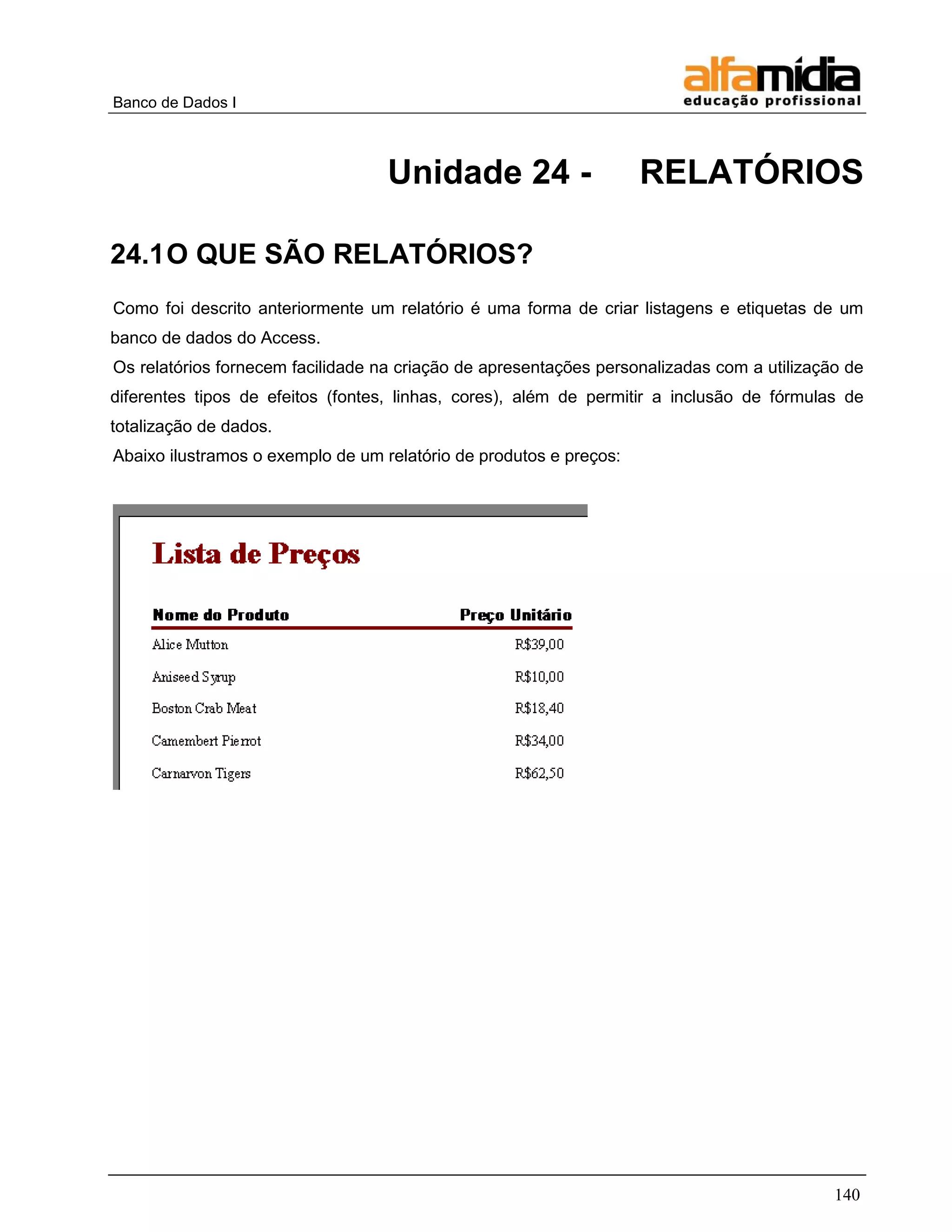 Banco de Dados I 
140 
Unidade 24 - RELATÓRIOS 
24.1 O QUE SÃO RELATÓRIOS? 
Como foi descrito anteriormente um relatório é uma forma de criar listagens e etiquetas de um banco de dados do Access. 
Os relatórios fornecem facilidade na criação de apresentações personalizadas com a utilização de diferentes tipos de efeitos (fontes, linhas, cores), além de permitir a inclusão de fórmulas de totalização de dados. 
Abaixo ilustramos o exemplo de um relatório de produtos e preços: 
 