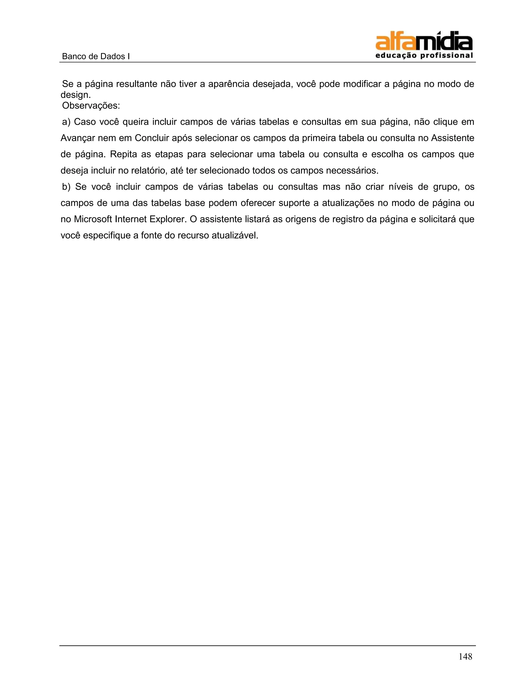 Banco de Dados I 
148 
Se a página resultante não tiver a aparência desejada, você pode modificar a página no modo de design. 
Observações: 
a) Caso você queira incluir campos de várias tabelas e consultas em sua página, não clique em Avançar nem em Concluir após selecionar os campos da primeira tabela ou consulta no Assistente de página. Repita as etapas para selecionar uma tabela ou consulta e escolha os campos que deseja incluir no relatório, até ter selecionado todos os campos necessários. 
b) Se você incluir campos de várias tabelas ou consultas mas não criar níveis de grupo, os campos de uma das tabelas base podem oferecer suporte a atualizações no modo de página ou no Microsoft Internet Explorer. O assistente listará as origens de registro da página e solicitará que você especifique a fonte do recurso atualizável.  