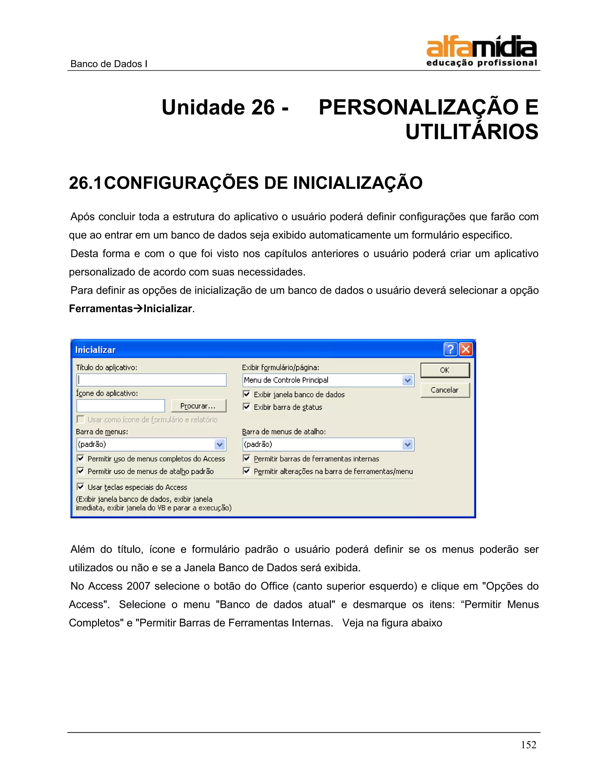 Banco de Dados I 
152 
Unidade 26 - PERSONALIZAÇÃO E UTILITÁRIOS 
26.1 CONFIGURAÇÕES DE INICIALIZAÇÃO 
Após concluir toda a estrutura do aplicativo o usuário poderá definir configurações que farão com que ao entrar em um banco de dados seja exibido automaticamente um formulário especifico. 
Desta forma e com o que foi visto nos capítulos anteriores o usuário poderá criar um aplicativo personalizado de acordo com suas necessidades. 
Para definir as opções de inicialização de um banco de dados o usuário deverá selecionar a opção FerramentasInicializar. 
Além do título, ícone e formulário padrão o usuário poderá definir se os menus poderão ser utilizados ou não e se a Janela Banco de Dados será exibida. 
No Access 2007 selecione o botão do Office (canto superior esquerdo) e clique em "Opções do Access". Selecione o menu "Banco de dados atual" e desmarque os itens: ―Permitir Menus Completos" e "Permitir Barras de Ferramentas Internas. Veja na figura abaixo  