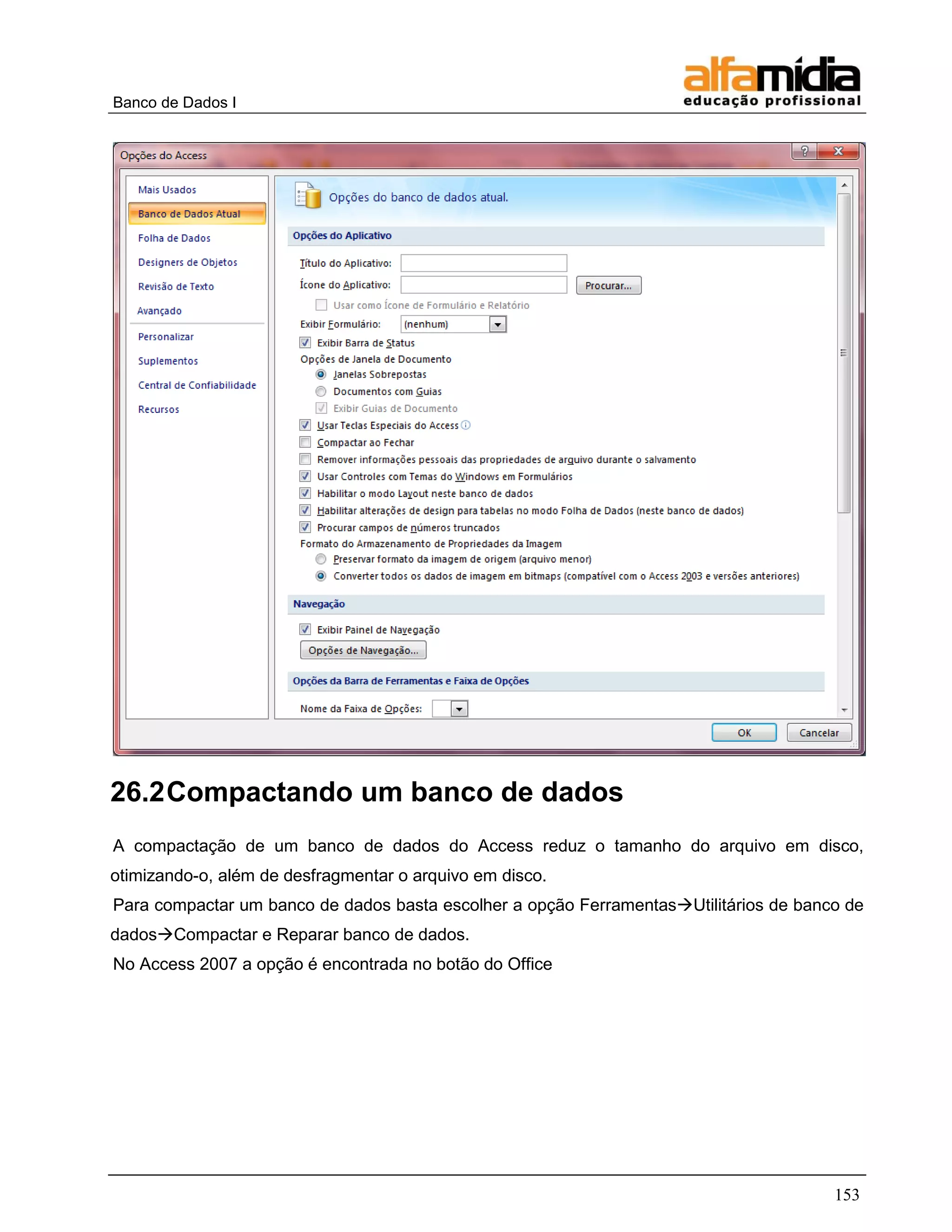 Banco de Dados I 
153 
26.2 Compactando um banco de dados 
A compactação de um banco de dados do Access reduz o tamanho do arquivo em disco, otimizando-o, além de desfragmentar o arquivo em disco. 
Para compactar um banco de dados basta escolher a opção FerramentasUtilitários de banco de dadosCompactar e Reparar banco de dados. 
No Access 2007 a opção é encontrada no botão do Office  