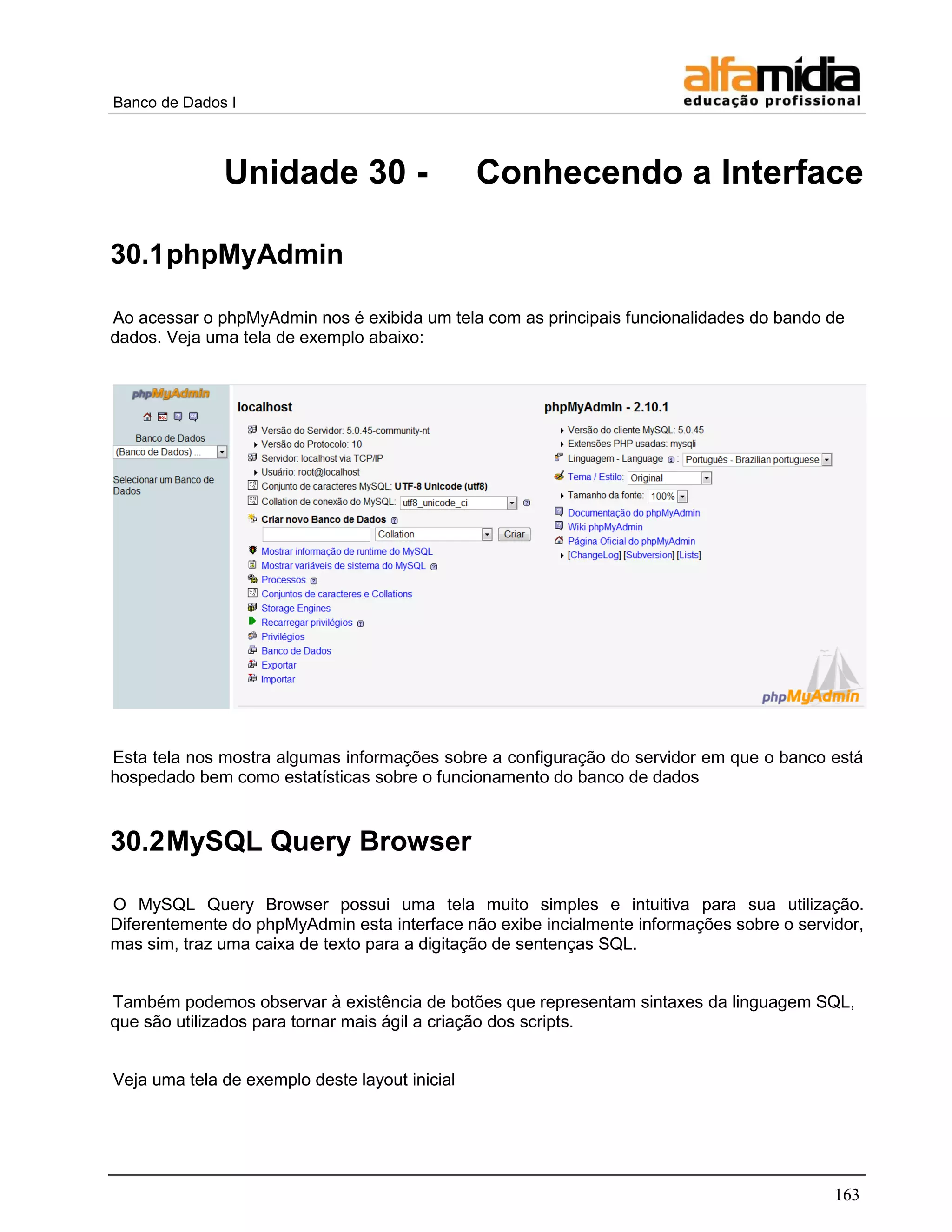 Banco de Dados I 
163 
Unidade 30 - Conhecendo a Interface 
30.1 phpMyAdmin 
Ao acessar o phpMyAdmin nos é exibida um tela com as principais funcionalidades do bando de dados. Veja uma tela de exemplo abaixo: 
Esta tela nos mostra algumas informações sobre a configuração do servidor em que o banco está hospedado bem como estatísticas sobre o funcionamento do banco de dados 
30.2 MySQL Query Browser 
O MySQL Query Browser possui uma tela muito simples e intuitiva para sua utilização. Diferentemente do phpMyAdmin esta interface não exibe incialmente informações sobre o servidor, mas sim, traz uma caixa de texto para a digitação de sentenças SQL. 
Também podemos observar à existência de botões que representam sintaxes da linguagem SQL, que são utilizados para tornar mais ágil a criação dos scripts. 
Veja uma tela de exemplo deste layout inicial  