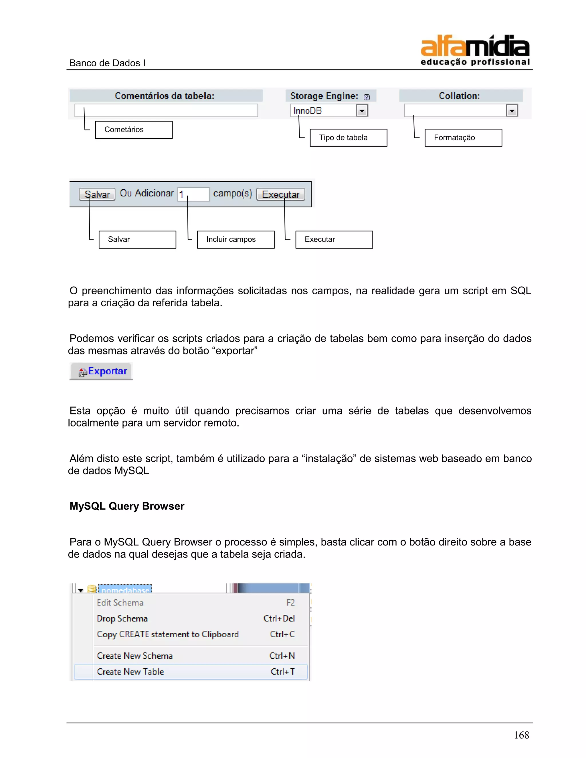 Banco de Dados I 
168 
O preenchimento das informações solicitadas nos campos, na realidade gera um script em SQL para a criação da referida tabela. 
Podemos verificar os scripts criados para a criação de tabelas bem como para inserção do dados das mesmas através do botão ―exportar‖ 
Esta opção é muito útil quando precisamos criar uma série de tabelas que desenvolvemos localmente para um servidor remoto. 
Além disto este script, também é utilizado para a ―instalação‖ de sistemas web baseado em banco de dados MySQL 
MySQL Query Browser 
Para o MySQL Query Browser o processo é simples, basta clicar com o botão direito sobre a base de dados na qual desejas que a tabela seja criada. 
Cometários 
Tipo de tabela 
Formatação 
Salvar 
Incluir campos 
Executar  