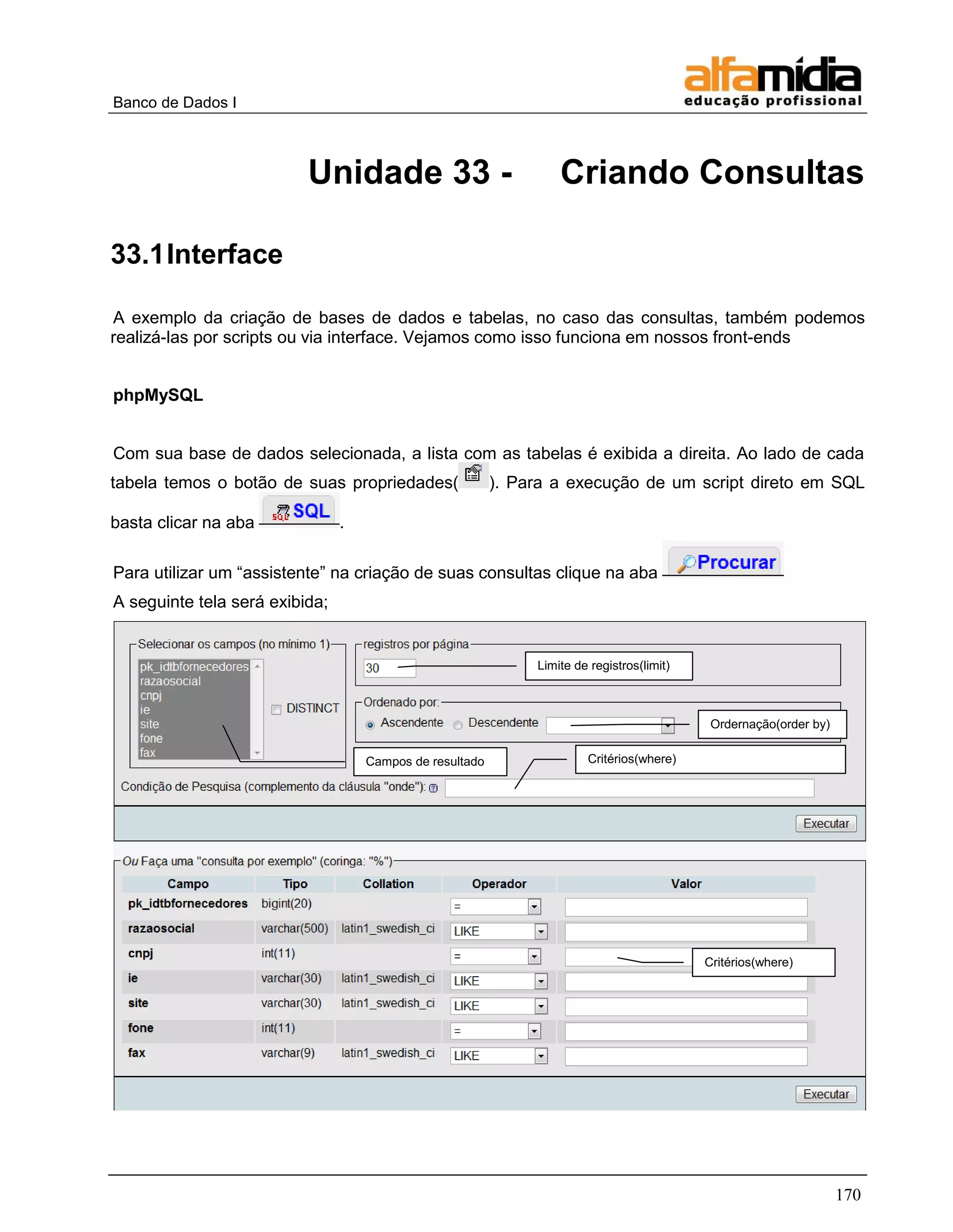 Banco de Dados I 
170 
Unidade 33 - Criando Consultas 
33.1 Interface 
A exemplo da criação de bases de dados e tabelas, no caso das consultas, também podemos realizá-las por scripts ou via interface. Vejamos como isso funciona em nossos front-ends 
phpMySQL 
Com sua base de dados selecionada, a lista com as tabelas é exibida a direita. Ao lado de cada tabela temos o botão de suas propriedades(). Para a execução de um script direto em SQL basta clicar na aba . 
Para utilizar um ―assistente‖ na criação de suas consultas clique na aba 
A seguinte tela será exibida; Campos de resultado Limite de registros(limit) Ordernação(order by) Critérios(where) Critérios(where)  