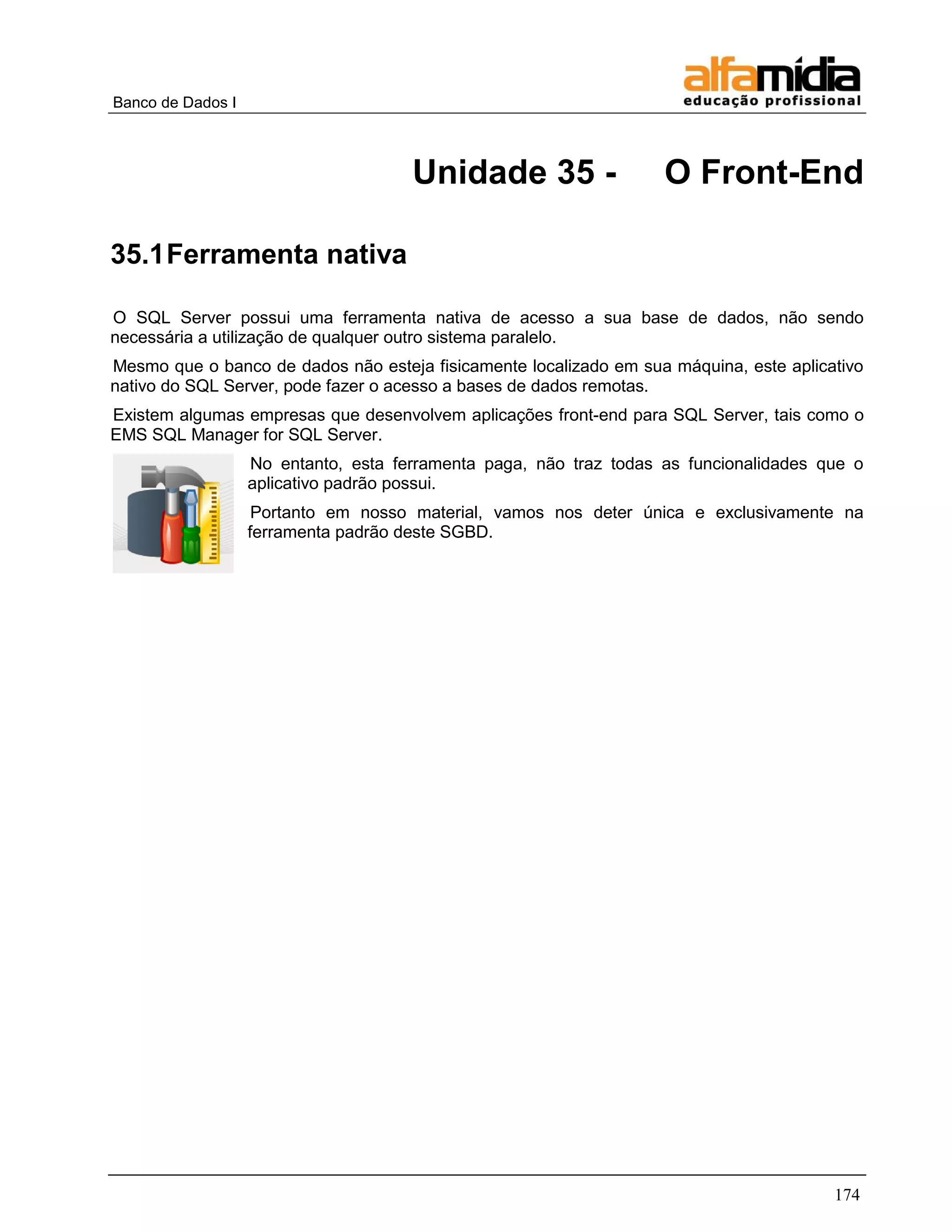 Banco de Dados I 
174 
Unidade 35 - O Front-End 
35.1 Ferramenta nativa 
O SQL Server possui uma ferramenta nativa de acesso a sua base de dados, não sendo necessária a utilização de qualquer outro sistema paralelo. 
Mesmo que o banco de dados não esteja fisicamente localizado em sua máquina, este aplicativo nativo do SQL Server, pode fazer o acesso a bases de dados remotas. 
Existem algumas empresas que desenvolvem aplicações front-end para SQL Server, tais como o EMS SQL Manager for SQL Server. 
No entanto, esta ferramenta paga, não traz todas as funcionalidades que o aplicativo padrão possui. 
Portanto em nosso material, vamos nos deter única e exclusivamente na ferramenta padrão deste SGBD. 
 