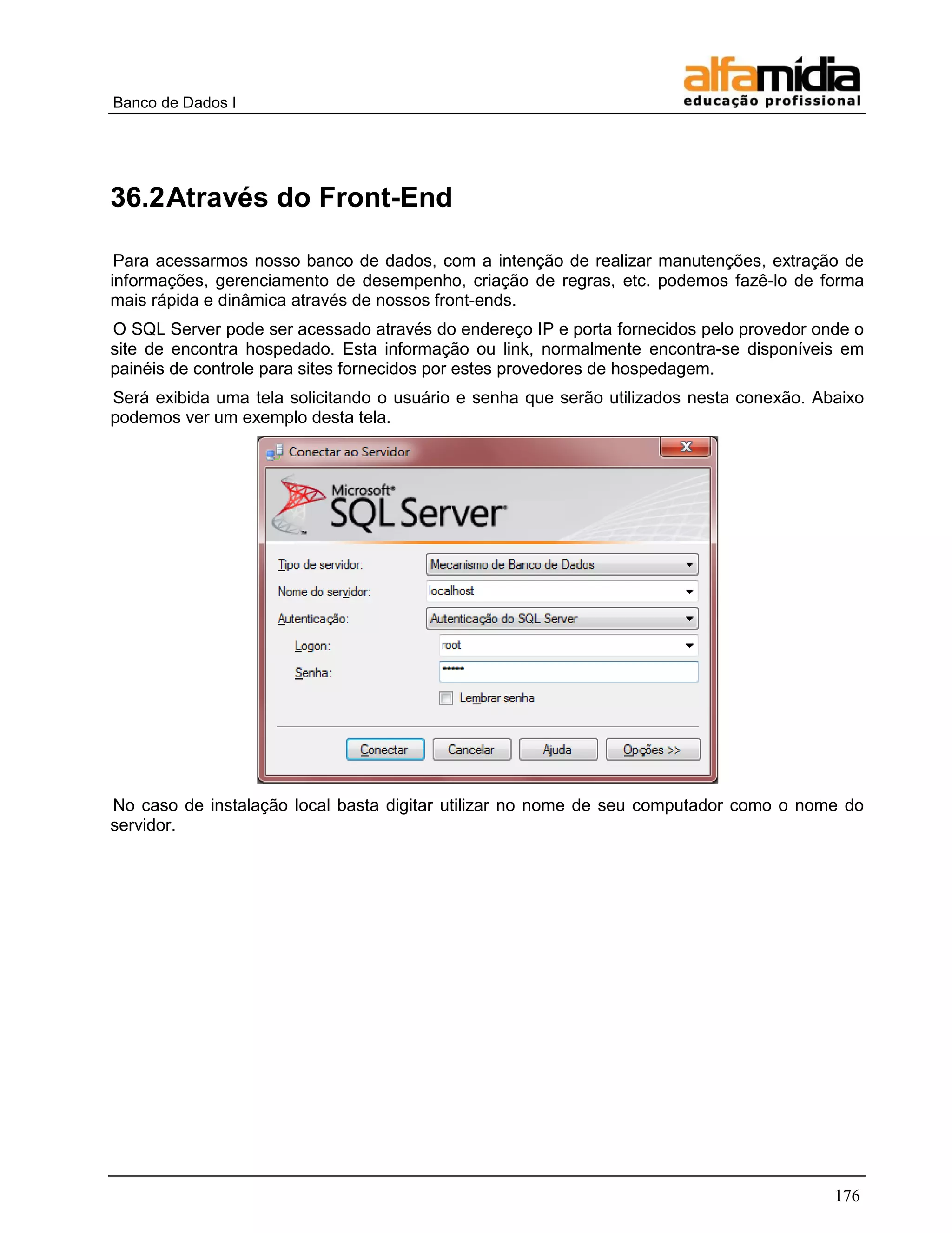 Banco de Dados I 
176 
36.2 Através do Front-End 
Para acessarmos nosso banco de dados, com a intenção de realizar manutenções, extração de informações, gerenciamento de desempenho, criação de regras, etc. podemos fazê-lo de forma mais rápida e dinâmica através de nossos front-ends. 
O SQL Server pode ser acessado através do endereço IP e porta fornecidos pelo provedor onde o site de encontra hospedado. Esta informação ou link, normalmente encontra-se disponíveis em painéis de controle para sites fornecidos por estes provedores de hospedagem. 
Será exibida uma tela solicitando o usuário e senha que serão utilizados nesta conexão. Abaixo podemos ver um exemplo desta tela. 
No caso de instalação local basta digitar utilizar no nome de seu computador como o nome do servidor.  