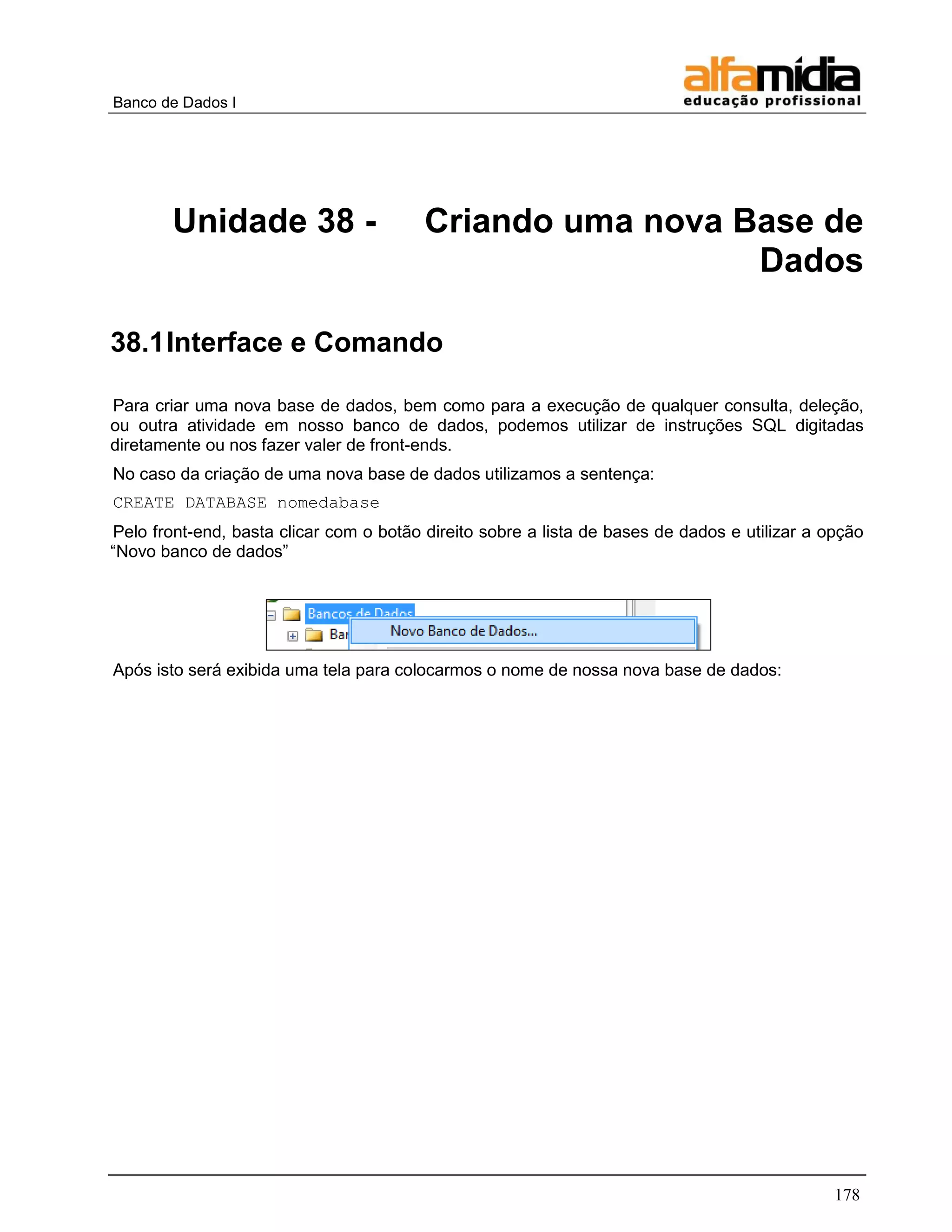 Banco de Dados I 
178 
Unidade 38 - Criando uma nova Base de Dados 
38.1 Interface e Comando 
Para criar uma nova base de dados, bem como para a execução de qualquer consulta, deleção, ou outra atividade em nosso banco de dados, podemos utilizar de instruções SQL digitadas diretamente ou nos fazer valer de front-ends. 
No caso da criação de uma nova base de dados utilizamos a sentença: 
CREATE DATABASE nomedabase 
Pelo front-end, basta clicar com o botão direito sobre a lista de bases de dados e utilizar a opção ―Novo banco de dados‖ 
Após isto será exibida uma tela para colocarmos o nome de nossa nova base de dados:  