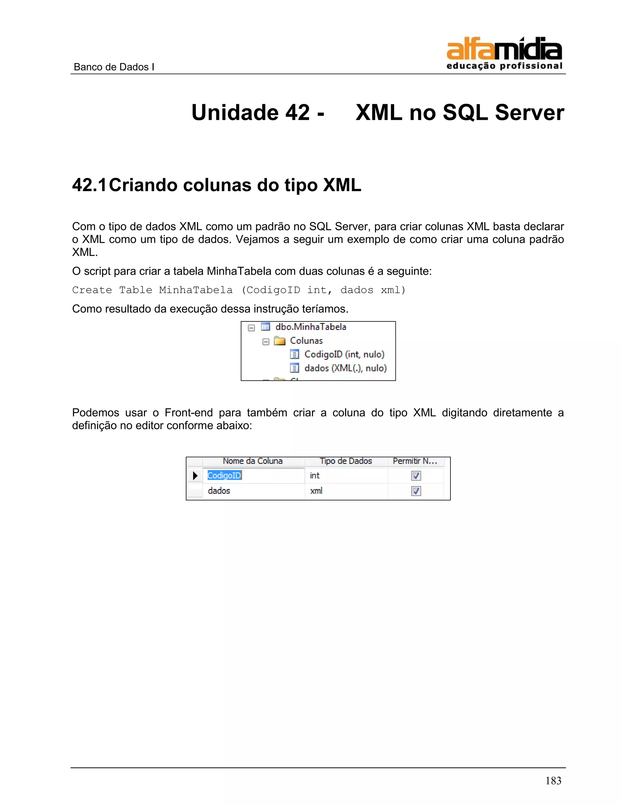 Banco de Dados I 
183 
Unidade 42 - XML no SQL Server 
42.1 Criando colunas do tipo XML 
Com o tipo de dados XML como um padrão no SQL Server, para criar colunas XML basta declarar o XML como um tipo de dados. Vejamos a seguir um exemplo de como criar uma coluna padrão XML. 
O script para criar a tabela MinhaTabela com duas colunas é a seguinte: 
Create Table MinhaTabela (CodigoID int, dados xml) 
Como resultado da execução dessa instrução teríamos. 
Podemos usar o Front-end para também criar a coluna do tipo XML digitando diretamente a definição no editor conforme abaixo: 
 