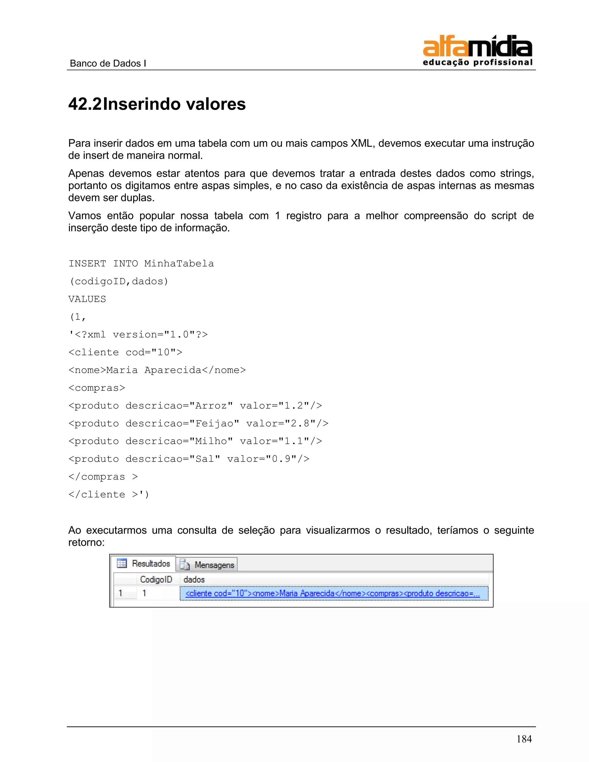 Banco de Dados I 
184 
42.2 Inserindo valores 
Para inserir dados em uma tabela com um ou mais campos XML, devemos executar uma instrução de insert de maneira normal. 
Apenas devemos estar atentos para que devemos tratar a entrada destes dados como strings, portanto os digitamos entre aspas simples, e no caso da existência de aspas internas as mesmas devem ser duplas. 
Vamos então popular nossa tabela com 1 registro para a melhor compreensão do script de inserção deste tipo de informação. 
INSERT INTO MinhaTabela 
(codigoID,dados) 
VALUES 
(1, 
'<?xml version="1.0"?> 
<cliente cod="10"> 
<nome>Maria Aparecida</nome> 
<compras> 
<produto descricao="Arroz" valor="1.2"/> 
<produto descricao="Feijao" valor="2.8"/> 
<produto descricao="Milho" valor="1.1"/> 
<produto descricao="Sal" valor="0.9"/> 
</compras > 
</cliente >') 
Ao executarmos uma consulta de seleção para visualizarmos o resultado, teríamos o seguinte retorno: 
 