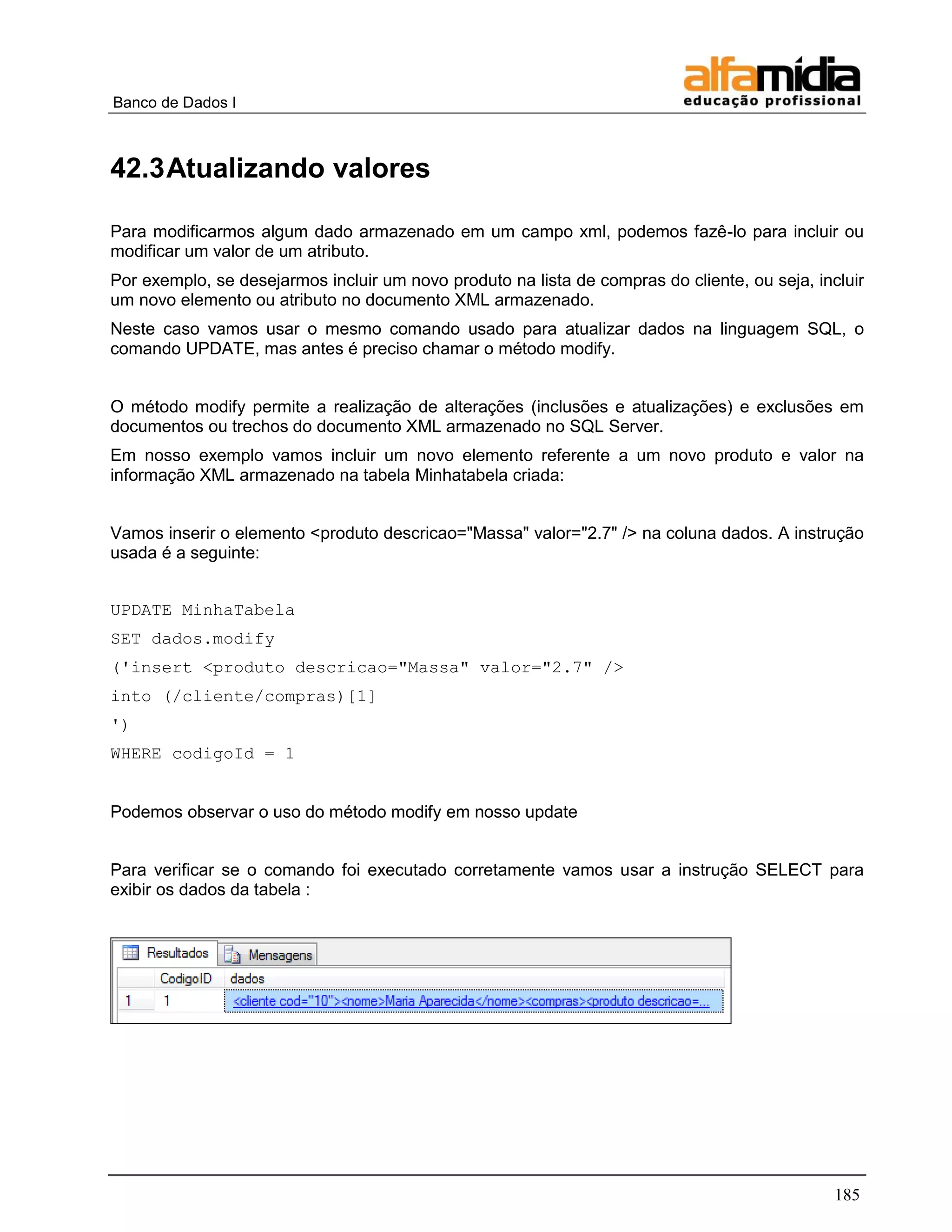 Banco de Dados I 
185 
42.3 Atualizando valores 
Para modificarmos algum dado armazenado em um campo xml, podemos fazê-lo para incluir ou modificar um valor de um atributo. 
Por exemplo, se desejarmos incluir um novo produto na lista de compras do cliente, ou seja, incluir um novo elemento ou atributo no documento XML armazenado. 
Neste caso vamos usar o mesmo comando usado para atualizar dados na linguagem SQL, o comando UPDATE, mas antes é preciso chamar o método modify. 
O método modify permite a realização de alterações (inclusões e atualizações) e exclusões em documentos ou trechos do documento XML armazenado no SQL Server. 
Em nosso exemplo vamos incluir um novo elemento referente a um novo produto e valor na informação XML armazenado na tabela Minhatabela criada: 
Vamos inserir o elemento <produto descricao="Massa" valor="2.7" /> na coluna dados. A instrução usada é a seguinte: 
UPDATE MinhaTabela 
SET dados.modify 
('insert <produto descricao="Massa" valor="2.7" /> 
into (/cliente/compras)[1] 
') 
WHERE codigoId = 1 
Podemos observar o uso do método modify em nosso update 
Para verificar se o comando foi executado corretamente vamos usar a instrução SELECT para exibir os dados da tabela : 
 